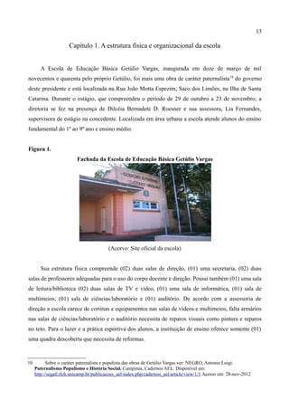 13

                      Capítulo 1. A estrutura física e organizacional da escola


        A Escola de Educação Básica Getúlio Vargas, inaugurada em doze de março de mil
novecentos e quarenta pelo próprio Getúlio, foi mais uma obra de caráter paternalista 10 do governo
deste presidente e está localizada na Rua João Motta Espezim, Saco dos Limões, na Ilha de Santa
Catarina. Durante o estágio, que compreendeu o período de 29 de outubro a 23 de novembro, a
diretoria se fez na presença de Dilcéia Bernadete D. Roesner e sua assessora, Lia Fernandes,
supervisora de estágio na concedente. Localizada em área urbana a escola atende alunos do ensino
fundamental do 1º ao 9º ano e ensino médio.


Figura 1.
                          Fachada da Escola de Educação Básica Getúlio Vargas




                                          (Acervo: Site oficial da escola)


        Sua estrutura física compreende (02) duas salas de direção, (01) uma secretaria, (02) duas
salas de professores adequadas para o uso do corpo docente e direção. Possui também (01) uma sala
de leitura/biblioteca (02) duas salas de TV e vídeo, (01) uma sala de informática, (01) sala de
multimeios, (01) sala de ciências/laboratório e (01) auditório. De acordo com a assessoria de
direção a escola carece de cortinas e equipamentos nas salas de vídeos e multimeios, falta armários
nas salas de ciências/laboratório e o auditório necessita de reparos visuais como pintura e reparos
no teto. Para o lazer e a prática esportiva dos alunos, a instituição de ensino oferece somente (01)
uma quadra descoberta que necessita de reformas.



10         Sobre o caráter paternalista e populista das obras de Getúlio Vargas ver: NEGRO, Antonio Luigi.
     Paternalismo Populismo e História Social. Campinas, Cadernos AEL. Disponível em:
     http://segall.ifch.unicamp.br/publicacoes_ael/index.php/cadernos_ael/article/view/1/1 Acesso em: 28-nov-2012
 