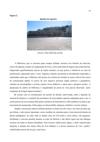 14

Figura 2.
                                     Quadra de esportes




                                  (Acervo: Site oficial da escola)




      A biblioteca, que se encontra quase sempre fechada, inclusive nos horários de intervalo,
carece de algumas estantes de organização de livros, talvez pela falta de lugares para armazená-los.
Organizada superficialmente através do índice temático, ao que parece, é defectível no setor de
profissionais capacitados para o setor. Algumas coleções encontram-se devidamente registradas e
cadastradas ainda que a biblioteca não possua um sistema de consulta ao acervo através dos meios
de comunicação digital. O acervo de seus arquivos possuem mapas políticos e geográficos,
coleções de enciclopédias e revistas, jornais, livros didáticos e outros para a pesquisa escolar. A
proposição de análise da biblioteca é singularidade do ponto de vista parcial observado pelos
estudantes de Estágio Supervisionado I.
     De acordo com as considerações da auxiliar de direção entrevistada, estão o depósito de
material de limpeza e o sanitário dos portadores de necessidades especiais adequados para o uso. A
escola possui em sua estrutura (04) quatro sanitários de funcionários e (04) sanitários de alunos que
necessitam de manutenção. Falta espaço no almoxarifado, despensa, refeitório e recreio coberto.
      Dispõe a escola para educar confortavelmente os alunos de (26) vinte e seis salas de aulas que
por último, e não menos importante, carece também de estruturas para o bom desenvolvimento da
prática pedagógica. As salas onde se alojam cerca de (35) trinta e cinco alunos, são pequenas,
facilitando a conversa paralela durante as aulas de História e não difícil supor que tais diálogos
ocorrem em todas as demais disciplinas. Sem recursos audiovisuais algum, o único material para
despertar a atenção dos alunos além do livro didático é a técnica primitiva de “cal e pedra”,
simbolizados através de um giz e uma lousa.
 