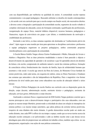 16

com sua disponibilidade, por melhorias na qualidade de ensino. A comunidade escolar repensa
constantemente o seu papel pedagógico. Buscando enfrentar os desafios do mundo contemporâneo
e, de acordo com seu currículo para que a escola cumpra sua função social, são necessários direitos
e deveres como a integração e participação da comunidade escolar, segmentos da escola voltados à
completa valorização do educando, cursos de formação continuada e qualificação dos profissionais,
reorganização do espaço físico, material didático disponível; recursos humanos, pedagógicos e
financeiros, regras de convivência em grupo e por último, o restabelecimento da motivação e
credibilidade dos professores.
      Iniciando o ano letivo, as duas semanas seguintes são destinadas ao “conhecimento prévio do
aluno”. Após segue-se uma reunião por área para aproximar as disciplinas curriculares: professores
e equipe pedagógica organizam os projetos pedagógicos, ambos construindo propostas
interdisciplinares com a participação da comunidade.
      A Escola Básica Getúlio Vargas oferece Ensino Fundamental e Médio, Educação de Jovens e
Adultos e Magistério. Para as duas primeiras modalidades o ensino é bem parecido e objecta o
desenvolvimento da capacidade de aprender e de socializar o que foi aprendido através do domínio
da leitura e da escrita; compreensão do ambiente natural e social dos sistemas políticos; formação
de consciência crítica; fortalecimento dos vínculos de família, laços de solidariedade humana que
assentam a vida social. A escola age através da Hora da Leitura, do Momento Cívico herdado do
ensino positivista, onde cada turma, em esquema de rodízio, entoa os Hinos Nacionais e Estaduais
nas semanas que antecedem o dia da Independência da Republica. Para o magistério visa formar
professores de nível médio para atuar como educadores nas escolas de educação infantil e séries
iniciais
      O Projeto Político Pedagógico da escola finaliza seu currículo com as disposições gerais da
direção, corpo docente, administração escolar, assistente técnico e pedagógico, assistente de
educação, serviços gerais, bibliotecário e corpo discente.
      Analisando a estrutura física e organizacional da EEB Getúlio Vargas podemos concluir que a
mesma preocupa-se com o desenvolvimento íntegro e participativo dos seus educandos, com um
projeto ao mesmo tempo libertário, promovendo a criticidade do aluno em relação às intempéries do
sistema político e ao mesmo tempo autoritário, que adota práticas da corrente teórica positivista,
resquício de uma ditadura não muito distante. A gestão democrática escolar pode ser ainda um
sonho distante, mas cada PPP é reflexo de seu tempo e espaço, sendo que as novas teorias acerca da
educação escolar começam a ser pulverizadas e cabe ao âmbito escolar estar a par dessas novas
abordagens para além de proporcionar um ambiente de trabalho crítico, também seja crítica no seu
planejamento, organização e nas ações de suas práticas costumeiras.
 