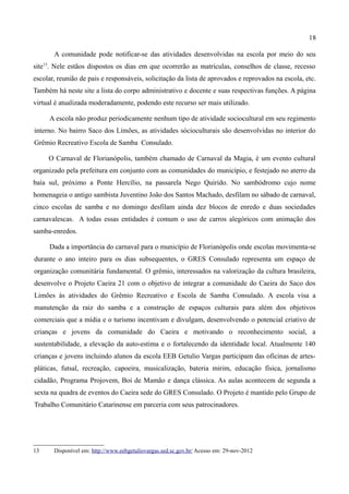 18

       A comunidade pode notificar-se das atividades desenvolvidas na escola por meio do seu
site13. Nele estãos dispostos os dias em que ocorrerão as matrículas, conselhos de classe, recesso
escolar, reunião de pais e responsáveis, solicitação da lista de aprovados e reprovados na escola, etc.
Também há neste site a lista do corpo administrativo e docente e suas respectivas funções. A página
virtual é atualizada moderadamente, podendo este recurso ser mais utilizado.

     A escola não produz periodicamente nenhum tipo de atividade sociocultural em seu regimento
interno. No bairro Saco dos Limões, as atividades sócioculturais são desenvolvidas no interior do
Grêmio Recreativo Escola de Samba Consulado.

     O Carnaval de Florianópolis, também chamado de Carnaval da Magia, é um evento cultural
organizado pela prefeitura em conjunto com as comunidades do município, e festejado no aterro da
baía sul, próximo a Ponte Hercílio, na passarela Nego Quirido. No sambódromo cujo nome
homenageia o antigo sambista Juventino João dos Santos Machado, desfilam no sábado de carnaval,
cinco escolas de samba e no domingo desfilam ainda dez blocos de enredo e duas sociedades
carnavalescas. A todas essas entidades é comum o uso de carros alegóricos com animação dos
samba-enredos.

     Dada a importância do carnaval para o município de Florianópolis onde escolas movimenta-se
durante o ano inteiro para os dias subsequentes, o GRES Consulado representa um espaço de
organização comunitária fundamental. O grêmio, interessados na valorização da cultura brasileira,
desenvolve o Projeto Caeira 21 com o objetivo de integrar a comunidade do Caeira do Saco dos
Limões às atividades do Grêmio Recreativo e Escola de Samba Consulado. A escola visa a
manutenção da raiz do samba e a construção de espaços culturais para além dos objetivos
comerciais que a mídia e o turismo incentivam e divulgam, desenvolvendo o potencial criativo de
crianças e jovens da comunidade do Caeira e motivando o reconhecimento social, a
sustentabilidade, a elevação da auto-estima e o fortalecendo da identidade local. Atualmente 140
crianças e jovens incluindo alunos da escola EEB Getulio Vargas participam das oficinas de artes-
pláticas, futsal, recreação, capoeira, musicalização, bateria mirim, educação física, jornalismo
cidadão, Programa Projovem, Boi de Mamão e dança clássica. As aulas acontecem de segunda a
sexta na quadra de eventos do Caeira sede do GRES Consulado. O Projeto é mantido pelo Grupo de
Trabalho Comunitário Catarinense em parceria com seus patrocinadores.




13     Disponível em: http://www.eebgetuliovargas.sed.sc.gov.br/ Acesso em: 29-nov-2012
 