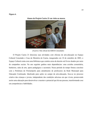 19

Figura 4.

                       Alunos do Projeto Caeira 21 em visita ao museu.




                              (Acervo: Site oficial da GRES Consulado)

     O Projeto Caeira 21 direciona suas atividades com oficinas de arte-educação no Espaço
Cultural Consulado e Casa da Memória do Caeira, inaugurados em 10 de setembro de 2003, o
Espaço Cultural conta com uma biblioteca que contém cerca de dezoito mil livros doados por meio
de campanhas sociais. No ano seguinte ganhou mais dependências: uma cozinha comunitária,
banheiros, salas de arte, apoio pedagógico e secretaria. Nesse período de tempo firmou convênio
com a Prefeitura de Florianópolis para atendimento de professores da Rede Municipal para
Educação Continuada. Idealizado para ações no campo da arte-educação, foca-se no processo
criativo das crianças e jovens, independente das condições adversas em que vivem, promovendo
assim uma educação para desenvolver e mostrar o potencial que há nas pessoas, transformando esse
em competências e habilidades.
 