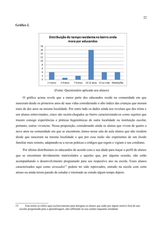 22

Gráfico 2.




                                    (Fonte: Questionário aplicado aos alunos)

        O gráfico acima revela que a maior parte dos educandos reside na comunidade em que
nasceram desde os primeiros anos de suas vidas considerando o alto índice das crianças que moram
mais de dez anos na mesma localidade. Por outro lado os dados ainda nos revelam que dos trinta e
um alunos entrevistados, cinco são recém-chegados ao bairro caracterizando-os como sujeitos que
trazem consigo experiências e práticas hegemônicas de outra localidade ou instituição escolar,
portanto, outras vivencias. Nessa proposição, considerando ainda os alunos que vivem de quatro a
nove anos na comunidade em que se encontram, temos nessa sala de aula alunos que não residem
desde que nasceram na mesma localidade e que por essa razão são experientes de um êxodo
familiar mais remoto, adaptando-se a novas práticas e códigos que regem e vigiam o seu cotidiano.

        Por último distribuímos os educandos de acordo com a sua idade para traçar o perfil de alunos
que se encontram devidamente matriculados e aqueles que, por alguma ocasião, não estão
acompanhando o desenvolvimento programado para seu respectivo ano na escola. Esses alunos
caracterizados aqui como atrasados15 podem ter sido reprovados, entrado na escola com certo
atraso ou ainda terem parado de estudar e retornado ao estudo algum tempo depois.




15        Este termo se refere aqui exclusivamente para designar os alunos que estão por algum motivo fora do ano
     escolar programado para a aprendizagem, não refletindo no seu caráter enquanto estudante.
 