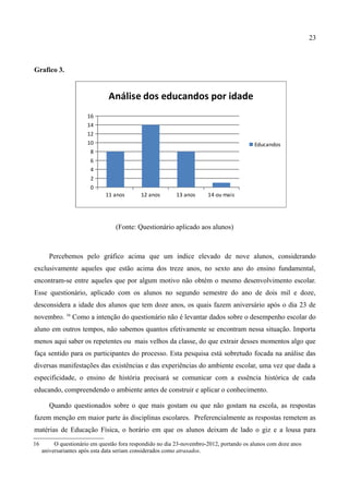 23



Grafico 3.


                               Análise dos educandos por idade
                       16
                       14
                       12
                       10                                                                 Educandos
                        8
                        6
                        4
                        2
                        0
                              11 anos       12 anos       13 anos      14 ou mais




                                  (Fonte: Questionário aplicado aos alunos)



        Percebemos pelo gráfico acima que um índice elevado de nove alunos, considerando
exclusivamente aqueles que estão acima dos treze anos, no sexto ano do ensino fundamental,
encontram-se entre aqueles que por algum motivo não obtém o mesmo desenvolvimento escolar.
Esse questionário, aplicado com os alunos no segundo semestre do ano de dois mil e doze,
desconsidera a idade dos alunos que tem doze anos, os quais fazem aniversário após o dia 23 de
novembro. 16 Como a intenção do questionário não é levantar dados sobre o desempenho escolar do
aluno em outros tempos, não sabemos quantos efetivamente se encontram nessa situação. Importa
menos aqui saber os repetentes ou mais velhos da classe, do que extrair desses momentos algo que
faça sentido para os participantes do processo. Esta pesquisa está sobretudo focada na análise das
diversas manifestações das existências e das experiências do ambiente escolar, uma vez que dada a
especificidade, o ensino de história precisará se comunicar com a essência histórica de cada
educando, compreendendo o ambiente antes de construir e aplicar o conhecimento.

        Quando questionados sobre o que mais gostam ou que não gostam na escola, as respostas
fazem menção em maior parte às disciplinas escolares. Preferencialmente as respostas remetem as
matérias de Educação Física, o horário em que os alunos deixam de lado o giz e a lousa para
16        O questionário em questão fora respondido no dia 23-novembro-2012, portando os alunos com doze anos
     aniversariantes após esta data seriam considerados como atrasados.
 