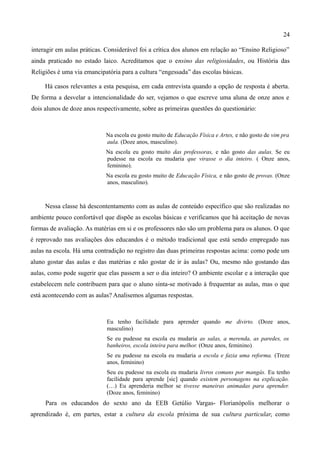 24

interagir em aulas práticas. Considerável foi a crítica dos alunos em relação ao “Ensino Religioso”
ainda praticado no estado laico. Acreditamos que o ensino das religiosidades, ou História das
Religiões é uma via emancipatória para a cultura “engessada” das escolas básicas.

     Há casos relevantes a esta pesquisa, em cada entrevista quando a opção de resposta é aberta.
De forma a desvelar a intencionalidade do ser, vejamos o que escreve uma aluna de onze anos e
dois alunos de doze anos respectivamente, sobre as primeiras questões do questionário:



                            Na escola eu gosto muito de Educação Física e Artes, e não gosto de vim pra
                            aula. (Doze anos, masculino).
                            Na escola eu gosto muito das professoras, e não gosto das aulas. Se eu
                            pudesse na escola eu mudaria que virasse o dia inteiro. ( Onze anos,
                            feminino).
                            Na escola eu gosto muito de Educação Física, e não gosto de provas. (Onze
                            anos, masculino).



     Nessa classe há descontentamento com as aulas de conteúdo específico que são realizadas no
ambiente pouco confortável que dispõe as escolas básicas e verificamos que há aceitação de novas
formas de avaliação. As matérias em si e os professores não são um problema para os alunos. O que
é reprovado nas avaliações dos educandos é o método tradicional que está sendo empregado nas
aulas na escola. Há uma contradição no registro das duas primeiras respostas acima: como pode um
aluno gostar das aulas e das matérias e não gostar de ir às aulas? Ou, mesmo não gostando das
aulas, como pode sugerir que elas passem a ser o dia inteiro? O ambiente escolar e a interação que
estabelecem nele contribuem para que o aluno sinta-se motivado à frequentar as aulas, mas o que
está acontecendo com as aulas? Analisemos algumas respostas.



                            Eu tenho facilidade para aprender quando me divirto. (Doze anos,
                            masculino)
                            Se eu pudesse na escola eu mudaria as salas, a merenda, as paredes, os
                            banheiros, escola inteira para melhor. (Onze anos, feminino)
                            Se eu pudesse na escola eu mudaria a escola e fazia uma reforma. (Treze
                            anos, feminino)
                            Seu eu pudesse na escola eu mudaria livros comuns por mangás. Eu tenho
                            facilidade para aprende [sic] quando existem personagens na explicação.
                            (…) Eu aprenderia melhor se tivesse maneiras animadas para aprender.
                            (Doze anos, feminino)
     Para os educandos do sexto ano da EEB Getúlio Vargas- Florianópolis melhorar o
aprendizado é, em partes, estar a cultura da escola próxima de sua cultura particular, como
 