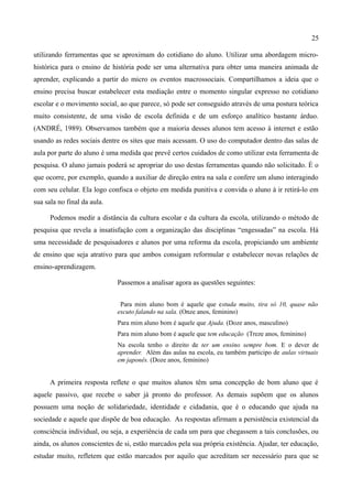 25

utilizando ferramentas que se aproximam do cotidiano do aluno. Utilizar uma abordagem micro-
histórica para o ensino de história pode ser uma alternativa para obter uma maneira animada de
aprender, explicando a partir do micro os eventos macrossociais. Compartilhamos a ideia que o
ensino precisa buscar estabelecer esta mediação entre o momento singular expresso no cotidiano
escolar e o movimento social, ao que parece, só pode ser conseguido através de uma postura teórica
muito consistente, de uma visão de escola definida e de um esforço analítico bastante árduo.
(ANDRÉ, 1989). Observamos também que a maioria desses alunos tem acesso à internet e estão
usando as redes sociais dentre os sites que mais acessam. O uso do computador dentro das salas de
aula por parte do aluno é uma medida que prevê certos cuidados de como utilizar esta ferramenta de
pesquisa. O aluno jamais poderá se apropriar do uso destas ferramentas quando não solicitado. É o
que ocorre, por exemplo, quando a auxiliar de direção entra na sala e confere um aluno interagindo
com seu celular. Ela logo confisca o objeto em medida punitiva e convida o aluno à ir retirá-lo em
sua sala no final da aula.

      Podemos medir a distância da cultura escolar e da cultura da escola, utilizando o método de
pesquisa que revela a insatisfação com a organização das disciplinas “engessadas” na escola. Há
uma necessidade de pesquisadores e alunos por uma reforma da escola, propiciando um ambiente
de ensino que seja atrativo para que ambos consigam reformular e estabelecer novas relações de
ensino-aprendizagem.

                             Passemos a analisar agora as questões seguintes:


                              Para mim aluno bom é aquele que estuda muito, tira só 10, quase não
                             escuto falando na sala. (Onze anos, feminino)
                             Para mim aluno bom é aquele que Ajuda. (Doze anos, masculino)
                             Para mim aluno bom é aquele que tem educação (Treze anos, feminino)
                             Na escola tenho o direito de ter um ensino sempre bom. E o dever de
                             aprender. Além das aulas na escola, eu também participo de aulas virtuais
                             em japonês. (Doze anos, feminino)


      A primeira resposta reflete o que muitos alunos têm uma concepção de bom aluno que é
aquele passivo, que recebe o saber já pronto do professor. As demais supõem que os alunos
possuem uma noção de solidariedade, identidade e cidadania, que é o educando que ajuda na
sociedade e aquele que dispõe de boa educação. As respostas afirmam a persistência existencial da
consciência individual, ou seja, a experiência de cada um para que chegassem a tais conclusões, ou
ainda, os alunos conscientes de si, estão marcados pela sua própria existência. Ajudar, ter educação,
estudar muito, refletem que estão marcados por aquilo que acreditam ser necessário para que se
 