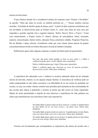 26

tornem um bom aluno.

     O que chamou atenção foi o considerável número de respostas como “Projeto e Atividades”
na questão “Além das aulas na escola, eu também participo de___”. Nessas também estavam
inseridas, “Escolinha de futebol, grupo de dança, curso”. A partir de duas respostas acreditamos que
tais atividades se desenvolvam junto ao Projeto Caeira 21, como uma aluna de onze anos que
respondeu a questão sugerida com a seguinte resposta: “Ballet, Bateria Mirin e Projeto”. Como
visto anteriormente, o Projeto Caeira 21 oferece oficinas de artes-pláticas, futsal, recreação,
capoeira, musicalização, bateria mirim, educação física, jornalismo cidadão, Programa Projovem,
Boi de Mamão e dança clássica. Acreditamos então que esses alunos fazem partem do projeto
sociocultural desenvolvido no Grêmio Recreativo Escola de Samba Consulado.

     Refletiremos agora sobre algumas respostas a respeito da última parte do questionário:



                             Em casa, não gosto muito quando eu bato no meu irmão (…) Sobre a
                             violência eu penso que é errado. (Quinze anos, masculino).
                             Sobre a violência penso que é legal. (Treze anos, masculino)
                             Sobre a violência penso que deveriam ao invés de fazerem presídios,
                             fazerem mais escolas. (Onze anos, feminino)


     A experiência dos educandos com a violência se mostrou sobretudo dentro do lar retratada
através da televisão, internet, ou em alguma relação familiar. A consciência da violência pode ser
ainda compreendida no alto índice carcerário e na dificuldade de ter um ensino de qualidade nas
escolas, ou seja, um estado violento constrói mais presídios pela demanda da alta criminalidade do
que escolas para educar a população e estreitar as portas que dão acesso ao crime organizado.
Depois de serem questionados a respeito de seus interesses e experiências de vida, pedimos aos
alunos que manifestassem sua consciência sobre suas expectativas.



                             Na minha idade eu penso muito em ficar namorar e estudar. E quando penso
                             no meu futuro em ter um bom serviço e um futuro bom. (Onze anos,
                             feminino)
                             Na minha idade eu penso muito em namorar. E quando penso no meu futuro,
                             uma casa muito linda e um carro e uma moto. (Treze anos, feminino)
                             Na minha idade penso muito em me formar. E quando penso no meu futuro
                             penso em virar design. (Doze anos, feminino)


     Fizemos um levantamento que correspondesse as expectativas dos alunos de acordo com a
 