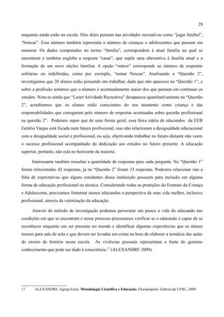 28

enquanto ainda estão na escola. Oito deles pensam nas atividades recreativas como “jogar futebol”,
“brincar”. Esse número também representa o número de crianças e adolescentes que pensam em
namorar. Os dados computados no termo “família”, correspondem à atual família na qual se
encontram e também engloba a resposta “casar”, que supõe uma alternativa à família atual e a
formação de um novo núcleo familiar. A opção “outros” corresponde ao número de respostas
solitárias ou indefinidas, como por exemplo, “tomar Nescau”. Analisando a “Questão 2”,
investigamos que 20 alunos estão pensando em trabalhar, dado que não apareceu na “Questão 1”, e
sobre a profissão notamos que o número é acentuadamente maior dos que pensam em continuar os
estudos. Nota-se ainda que “Lazer/Atividade Recreativa” desaparece quantitativamente na “Questão
2”, acreditamos que os alunos estão conscientes do seu momento como criança e das
responsabilidades que carregaram pelo número de respostas acentuadas sobre questão profissional
na questão 2”. Podemos supor que de uma forma geral, essa faixa etária de educandos da EEB
Getúlio Vargas está focada num futuro profissional, mas não relacionam a desigualdade educacional
com a desigualdade social e profissional, ou seja, objetivando trabalhar no futuro distante não veem
o sucesso profissional acompanhado da dedicação aos estudos no futuro presente. A educação
superior, portanto, não está no horizonte da maioria.

      Interessante também ressaltar a quantidade de respostas para cada pergunta. Na “Questão 1”
foram relacionadas 42 respostas, já na “Questão 2” foram 33 respostas. Podemos relacionar isto a
falta de expectativas que alguns estudantes dessa instituição possuem para inclusão em alguma
forma de educação profissional ou técnica. Considerando todas as proteções do Estatuto da Criança
e Adolescente, precisamos fomentar nesses educandos a perspectiva de uma vida melhor, inclusive
profissional, através da valorização da educação.

      Através do método de investigação podemos perscrutar um pouco a vida do educando nas
condições em que se encontram e nesse processo procuramos verificar se o educando é capaz de se
reconhecer enquanto um ser presente no mundo e identificar algumas experiências que os alunos
trazem para sala de aula e que devem ser levadas em conta na hora de elaborar a temática das aulas
do ensino de história nessa escola.        As vivências pessoais representam a fonte do genuíno
conhecimento que pode ser dado à consciência.17 (ALEXANDRE 2009).




17     ALEXANDRE, Agripa Faria. Metodologia Cientifica e Educação. Florianópolis: Editora da UFSC, 2009.
 