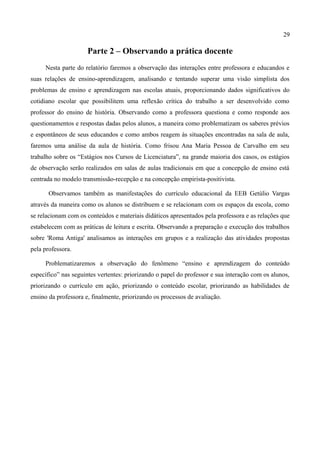 29

                      Parte 2 – Observando a prática docente
     Nesta parte do relatório faremos a observação das interações entre professora e educandos e
suas relações de ensino-aprendizagem, analisando e tentando superar uma visão simplista dos
problemas de ensino e aprendizagem nas escolas atuais, proporcionando dados significativos do
cotidiano escolar que possibilitem uma reflexão crítica do trabalho a ser desenvolvido como
professor do ensino de história. Observando como a professora questiona e como responde aos
questionamentos e respostas dadas pelos alunos, a maneira como problematizam os saberes prévios
e espontâneos de seus educandos e como ambos reagem às situações encontradas na sala de aula,
faremos uma análise da aula de história. Como frisou Ana Maria Pessoa de Carvalho em seu
trabalho sobre os “Estágios nos Cursos de Licenciatura”, na grande maioria dos casos, os estágios
de observação serão realizados em salas de aulas tradicionais em que a concepção de ensino está
centrada no modelo transmissão-recepção e na concepção empirista-positivista.

       Observamos também as manifestações do currículo educacional da EEB Getúlio Vargas
através da maneira como os alunos se distribuem e se relacionam com os espaços da escola, como
se relacionam com os conteúdos e materiais didáticos apresentados pela professora e as relações que
estabelecem com as práticas de leitura e escrita. Observando a preparação e execução dos trabalhos
sobre 'Roma Antiga' analisamos as interações em grupos e a realização das atividades propostas
pela professora.

     Problematizaremos a observação do fenômeno “ensino e aprendizagem do conteúdo
específico” nas seguintes vertentes: priorizando o papel do professor e sua interação com os alunos,
priorizando o currículo em ação, priorizando o conteúdo escolar, priorizando as habilidades de
ensino da professora e, finalmente, priorizando os processos de avaliação.
 