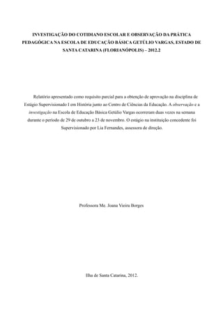 INVESTIGAÇÃO DO COTIDIANO ESCOLAR E OBSERVAÇÃO DA PRÁTICA
PEDAGÓGICA NA ESCOLA DE EDUCAÇÃO BÁSICA GETÚLIO VARGAS, ESTADO DE
                     SANTA CATARINA (FLORIANÓPOLIS) – 2012.2




     Relatório apresentado como requisito parcial para a obtenção de aprovação na disciplina de
Estágio Supervisionado I em História junto ao Centro de Ciências da Educação. A observação e a
  investigação na Escola de Educação Básica Getúlio Vargas ocorreram duas vezes na semana
  durante o período de 29 de outubro a 23 de novembro. O estágio na instituição concedente foi
                    Supervisionado por Lia Fernandes, assessora de direção.




                              Professora Me. Joana Vieira Borges




                                 Ilha de Santa Catarina, 2012.
 
