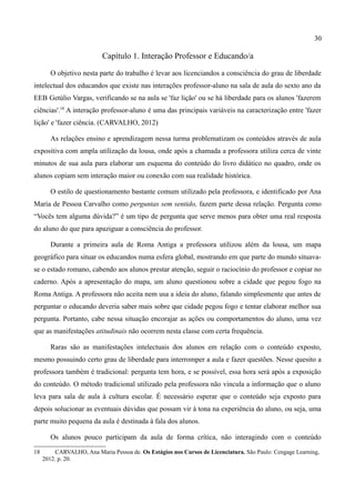 30

                           Capítulo 1. Interação Professor e Educando/a

        O objetivo nesta parte do trabalho é levar aos licenciandos a consciência do grau de liberdade
intelectual dos educandos que existe nas interações professor-aluno na sala de aula do sexto ano da
EEB Getúlio Vargas, verificando se na aula se 'faz lição' ou se há liberdade para os alunos 'fazerem
ciências'.18 A interação professor-aluno é uma das principais variáveis na caracterização entre 'fazer
lição' e 'fazer ciência. (CARVALHO, 2012)

        As relações ensino e aprendizagem nessa turma problematizam os conteúdos através de aula
expositiva com ampla utilização da lousa, onde após a chamada a professora utiliza cerca de vinte
minutos de sua aula para elaborar um esquema do conteúdo do livro didático no quadro, onde os
alunos copiam sem interação maior ou conexão com sua realidade histórica.

        O estilo de questionamento bastante comum utilizado pela professora, e identificado por Ana
Maria de Pessoa Carvalho como perguntas sem sentido, fazem parte dessa relação. Pergunta como
“Vocês tem alguma dúvida?” é um tipo de pergunta que serve menos para obter uma real resposta
do aluno do que para apaziguar a consciência do professor.

        Durante a primeira aula de Roma Antiga a professora utilizou além da lousa, um mapa
geográfico para situar os educandos numa esfera global, mostrando em que parte do mundo situava-
se o estado romano, cabendo aos alunos prestar atenção, seguir o raciocínio do professor e copiar no
caderno. Após a apresentação do mapa, um aluno questionou sobre a cidade que pegou fogo na
Roma Antiga. A professora não aceita nem usa a ideia do aluno, falando simplesmente que antes de
perguntar o educando deveria saber mais sobre que cidade pegou fogo e tentar elaborar melhor sua
pergunta. Portanto, cabe nessa situação encorajar as ações ou comportamentos do aluno, uma vez
que as manifestações atitudinais não ocorrem nesta classe com certa frequência.

        Raras são as manifestações intelectuais dos alunos em relação com o conteúdo exposto,
mesmo possuindo certo grau de liberdade para interromper a aula e fazer questões. Nesse quesito a
professora também é tradicional: pergunta tem hora, e se possível, essa hora será após a exposição
do conteúdo. O método tradicional utilizado pela professora não vincula a informação que o aluno
leva para sala de aula à cultura escolar. É necessário esperar que o conteúdo seja exposto para
depois solucionar as eventuais dúvidas que possam vir à tona na experiência do aluno, ou seja, uma
parte muito pequena da aula é destinada à fala dos alunos.

        Os alunos pouco participam da aula de forma crítica, não interagindo com o conteúdo

18        CARVALHO, Ana Maria Pessoa de. Os Estágios nos Cursos de Licenciatura. São Paulo: Cengage Learning,
     2012. p. 20.
 