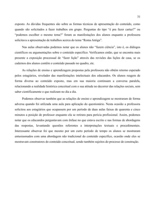 31

exposto. As dúvidas frequentes são sobre as formas técnicas de apresentação do conteúdo, como
quando são solicitados a fazer trabalhos em grupo. Perguntas do tipo “é pra fazer cartaz?” ou
“podemos escolher o mesmo tema?” foram as manifestações dos alunos enquanto a professora
solicitava a apresentação de trabalhos acerca do tema “Roma Antiga”.

     Nas aulas observadas podemos notar que os alunos não “fazem ciência”, isto é, os diálogos
científicos ou argumentações sobre o conteúdo específico. Verificamos então, que se encontra mais
presente a exposição processual de “fazer lição” através das revisões das lições de casa, se os
cadernos dos alunos contêm o conteúdo passado no quadro, etc.

     As relações de ensino e aprendizagem propostas pela professora não obtém retorno esperado
pelos estagiários, revelador das manifestações intelectuais dos educandos. Os alunos reagem de
forma diversa ao conteúdo exposto, mas em sua maioria continuam a conversa paralela,
relacionando a realidade histórica conceitual com o sua atitude no decorrer das relações sociais, sem
saber cientificamente o que realizam no dia a dia.

     Podemos observar também que as relações de ensino e aprendizagem se mostraram de forma
adversa quando foi utilizada uma aula para aplicação do questionário. Nesta ocasião a professora
solicitou aos estagiários que ocupassem por um período de duas aulas faixas de quarenta e cinco
minutos a posição de professor enquanto ela se retirara para perícia profissional. Assim, podemos
notar que os educandos perguntavam com ênfase no que estava escrito e nas formas de abordagens
das respostas, levantando questões referentes a interpretações textuais e procedimentais.
Interessante observar foi que mesmo por um curto período de tempo os alunos se mostraram
entusiasmados com uma abordagem não tradicional do conteúdo específico, ocasião onde eles se
mostravam construtores do conteúdo conceitual, sendo também sujeitos do processo de construção.
 