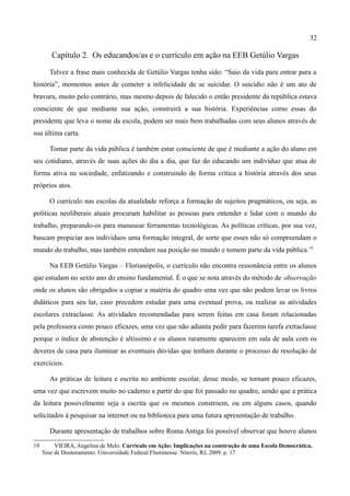 32

        Capítulo 2. Os educandos/as e o currículo em ação na EEB Getúlio Vargas

       Talvez a frase mais conhecida de Getúlio Vargas tenha sido: “Saio da vida para entrar para a
história”, momentos antes de cometer a infelicidade de se suicidar. O suicídio não é um ato de
bravura, muito pelo contrário, mas mesmo depois de falecido o então presidente da república estava
consciente de que mediante sua ação, construirá a sua história. Experiências como essas do
presidente que leva o nome da escola, podem ser mais bem trabalhadas com seus alunos através de
sua última carta.

       Tomar parte da vida pública é também estar consciente de que é mediante a ação do aluno em
seu cotidiano, através de suas ações do dia a dia, que faz do educando um indivíduo que atua de
forma ativa na sociedade, enfatizando e construindo de forma crítica a história através dos seus
próprios atos.

       O currículo nas escolas da atualidade reforça a formação de sujeitos pragmáticos, ou seja, as
políticas neoliberais atuais procuram habilitar as pessoas para entender e lidar com o mundo do
trabalho, preparando-os para manusear ferramentas tecnológicas. As políticas críticas, por sua vez,
buscam propiciar aos indivíduos uma formação integral, de sorte que esses não só compreendam o
mundo do trabalho, mas também entendam sua posição no mundo e tomem parte da vida pública.19

        Na EEB Getúlio Vargas – Florianópolis, o currículo não encontra ressonância entre os alunos
que estudam no sexto ano do ensino fundamental. É o que se nota através do método de observação
onde os alunos são obrigados a copiar a matéria do quadro uma vez que não podem levar os livros
didáticos para seu lar, caso precedem estudar para uma eventual prova, ou realizar as atividades
escolares extraclasse. As atividades recomendadas para serem feitas em casa foram relacionadas
pela professora como pouco eficazes, uma vez que não adianta pedir para fazerem tarefa extraclasse
porque o índice de abstenção é altíssimo e os alunos raramente aparecem em sala de aula com os
deveres de casa para iluminar as eventuais dúvidas que tenham durante o processo de resolução de
exercícios.

        As práticas de leitura e escrita no ambiente escolar, desse modo, se tornam pouco eficazes,
uma vez que escrevem muito no caderno a partir do que foi passado no quadro, sendo que a prática
da leitura possivelmente seja a escrita que os mesmos constroem, ou em alguns casos, quando
solicitados à pesquisar na internet ou na biblioteca para uma futura apresentação de trabalho.

        Durante apresentação de trabalhos sobre Roma Antiga foi possível observar que houve alunos

19        VIEIRA, Angelina de Melo. Currículo em Ação: Implicações na construção de uma Escola Democrática.
     Tese de Doutoramento. Universidade Federal Fluminense. Niterói, RJ, 2009. p. 17
 