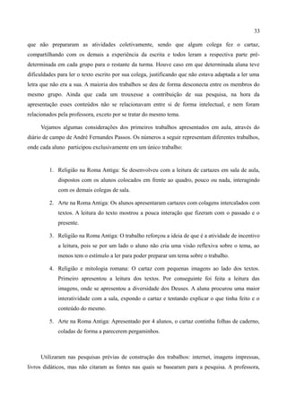 33

que não prepararam as atividades coletivamente, sendo que algum colega fez o cartaz,
compartilhando com os demais a experiência da escrita e todos leram a respectiva parte pré-
determinada em cada grupo para o restante da turma. Houve caso em que determinada aluna teve
dificuldades para ler o texto escrito por sua colega, justificando que não estava adaptada a ler uma
letra que não era a sua. A maioria dos trabalhos se deu de forma desconecta entre os membros do
mesmo grupo. Ainda que cada um trouxesse a contribuição de sua pesquisa, na hora da
apresentação esses conteúdos não se relacionavam entre si de forma intelectual, e nem foram
relacionados pela professora, exceto por se tratar do mesmo tema.

     Vejamos algumas considerações dos primeiros trabalhos apresentados em aula, através do
diário de campo de André Fernandes Passos. Os números a seguir representam diferentes trabalhos,
onde cada aluno participou exclusivamente em um único trabalho:


         1. Religião na Roma Antiga: Se desenvolveu com a leitura de cartazes em sala de aula,
             dispostos com os alunos colocados em frente ao quadro, pouco ou nada, interagindo
             com os demais colegas de sala.

         2. Arte na Roma Antiga: Os alunos apresentaram cartazes com colagens intercalados com
             textos. A leitura do texto mostrou a pouca interação que fizeram com o passado e o
             presente.

         3. Religião na Roma Antiga: O trabalho reforçou a ideia de que é a atividade de incentivo
             a leitura, pois se por um lado o aluno não cria uma visão reflexiva sobre o tema, ao
             menos tem o estímulo a ler para poder preparar um tema sobre o trabalho.

         4. Religião e mitologia romana: O cartaz com pequenas imagens ao lado dos textos.
             Primeiro apresentou a leitura dos textos. Por conseguinte foi feita a leitura das
             imagens, onde se apresentou a diversidade dos Deuses. A aluna procurou uma maior
             interatividade com a sala, expondo o cartaz e tentando explicar o que tinha feito e o
             conteúdo do mesmo.

         5. Arte na Roma Antiga: Apresentado por 4 alunos, o cartaz continha folhas de caderno,
             coladas de forma a parecerem pergaminhos.



     Utilizaram nas pesquisas prévias de construção dos trabalhos: internet, imagens impressas,
livros didáticos, mas não citaram as fontes nas quais se basearam para a pesquisa. A professora,
 