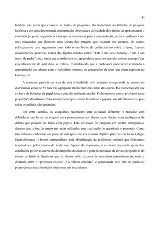 34

também não pediu que citassem as fontes de pesquisas, tão importante no trabalho de pesquisa
histórica e em uma determinada apresentação observada a dificuldade dos alunos de apresentarem o
conteúdo proposto seguindo o tema que selecionaram para a apresentação, pediu a professora aos
seus educandos que fizessem uma leitura das imagens que colaram nos cartazes. Os alunos
esforçaram-se para argumentar com todo o seu limite de conhecimento sobre o tema, fizeram
considerações genéricas acerca das figuras coladas como: “Este é um deus romano”, “Isto é um
teatro de pedra”, etc.; ainda que a professora os repreendesse uma vez que não sabiam exemplificar
especificamente de qual deus se tratava. Considerando que a professora poderia ter costurado a
apresentação dos alunos com o politeísmo romano, as concepções de artes que eram expostas no
Coliseu, etc.

      A conversa paralela em sala de aula é facilitada pelo pequeno espaço onde se encontram
distribuídas cerca de 35 cadeiras agrupadas muito próximas umas das outras. Há momentos em que
a chuva de bolinhas de papel toma conta do ambiente escolar. O desrespeito com o professor toma
proporções desastrosas. Não adianta pedir que o aluno levantasse e jogasse seu artefato no lixo, pois
todos os pedidos são ignorados.

      Em certa ocasião, os estagiários realizaram uma atividade diferente: o trabalho com
dobraduras em forma de origami para proporcionar aos alunos experiências mais inteligentes de
dobras que possam ser feitas com papéis. Esta atividade foi proposta em caráter emergencial,
durante uma sobra de tempo nas aulas utilizadas para realização do questionário proposto. Como
não tínhamos elaborado um plano de aula (pois não era o nosso objetivo para realização do Estágio
Supervisionado I) fomos surpreendidos pela objetificação da professora pedindo que ficássemos
responsáveis pelos alunos do sexto ano. Apesar do improviso, a atividade inusitada apresentou
conclusões positivas acerca do desempenho do aluno e o grau de aceitação de novas perspectivas do
ensino de história. Sentimos que os alunos estão carentes de conteúdos procedimentais, onde a
distancia entre o “professor ensinar” e o “aluno aprender” é aproximada pelo fato do professor
proporcionar mais liberdade intelectual aos seus alunos.
 