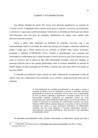 35

                                   Capítulo 3. O Conteúdo Escolar:



        Nas últimas décadas do século XX, houve uma alteração significativa no conceito de
conteúdo escolar. A ampliação desse conceito inclui agora os aspectos conceituais, procedimentais
e atitudinais, e sugere que o professor planeje e desenvolva as atividades de forma que seus alunos
inter-relacionem estes três tipos de conteúdos. Dedicaremos um espaço neste capítulo para
descrever estes três conceitos.

        Talvez o ponto mais importante na definição de conteúdo conceitual seja a sua
contextualização relativa à sociedade. No ensino das ciências, por exemplo, a dimensão cultural vai
propor e exigir que a escola assuma em seu currículo as relações entre ciência, tecnologia,
sociedade e ambiente (CARVALHO, 2012). Visando a aprendizagem, este conteúdo está
relacionado ao conhecimento que o aluno traz para o interior da sala de aula. Este conceito leva em
conta os conceitos que os alunos já têm sobre determinado conteúdo, como por exemplo, as
primeiras reflexões que se têm quando questionados sobre os avanços trabalhistas no período de
Getúlio Vargas, ou após a passagem de um filme, o conceito que cada aluno obteve em relação ao
que fora exibido.

        O conteúdo procedimental requer ensinar um dado conhecimento incorporando a ideia de
indicar como esse conhecimento fora construído, isto é, ensinar o modo processual como este foi
edificado.



                                 A contextualização do conteúdo procedimental se dá quando o ensino é
                                 orientado de modo a levar os estudantes a construir o conteúdo conceitual
                                 participando do processo de construção. Cria-se nesse caso a oportunidade
                                 de levar os alunos a aprender e argumentar e exercitar a razão, em vez de
                                 fornecer-lhes respostas definitivas ou impor-lhes pontos de vista,
                                 transmitindo uma visão fechada do conhecimento. No ensino das ciências, ao
                                 estudar os processos de construção do conhecimento científico na escola,
                                 Sasseron (2010) indicou algumas destrezas necessárias ao desenvolvimento
                                 científico dos alunos, as quais denominou indicadores da alfabetização
                                 científica. São eles: criar, organizar e classificar informações, levantar e
                                 testas hipóteses, apresentar justificativas, fazer previsões e dar explicações
                                 (CARVALHO, 2012).20


       Os conteúdos procedimentais estão, portanto relacionados ao saber-fazer, aquele que abre a

20        CARVALHO. Anna Maria Pessoa de. Os Estágios nos Cursos de Licenciatura. São Paulo: Cengage
     Learning, 2012. p.32.
 
