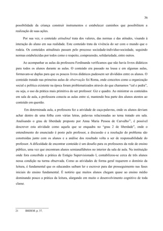 36

possibilidade da criança construir instrumentos e estabelecer caminhos que possibilitem a
realização de suas ações.

     Por sua vez, o conteúdo atitudinal trata dos valores, das normas e das atitudes, visando à
interação do aluno em sua realidade. Este conteúdo trata da vivência do ser com o mundo que o
rodeia. Os conteúdos atitudinais passam pelo processo sociedade-individuo-sociedade, seguindo
normas estabelecidas por todos como o respeito, compreensão, solidariedade, entre outros.

     Ao acompanhar as aulas da professora Ferdinanda verificamos que não havia livros didáticos
para todos os alunos durante as aulas. O conteúdo era passado na lousa e em algumas aulas,
formavam-se duplas para que os poucos livros didáticos pudessem ser divididos entre os alunos. O
conteúdo tratado nas primeiras aulas de observação foi Roma, onde conceitos como a organização
social e política existente na época foram problematizados através do que chamamos “cal e pedra”,
ou seja, o uso da prática mais primitiva do ser professor: Giz e quadro. Ao ministrar os conteúdos
em sala de aula, a professora conecta as aulas entre si, mantendo boa parte dos alunos atentos ao
conteúdo em questão.

      Em determinada aula, a professora fez a atividade de caça-palavras, onde os alunos deviam
achar dentro de uma folha com várias letras, palavras relacionadas ao tema tratado em sala.
Analisando o grau de liberdade proposto por Anna Maria Pessoa de Carvalho 21, é possível
descrever esta atividade como aquela que se enquadra no “grau 2 de liberdade”, onde o
entendimento do enunciado é posto pelo professor, a discussão e a resolução do problema são
construídas junto com os alunos e a análise dos resultado volta a ser de responsabilidade do
professor. A dificuldade de encontrar conteúdo é um desafio para os professores da rede de ensino
público, uma vez que encontram alunos semianalfabetos no interior da sala de aula. Na instituição
onde fora concebido a prática de Estágio Supervisionado I, contabilizou-se cerca de três alunos
nessa condição na turma observada. Como as atividades de forma geral requerem o domínio da
leitura, é fundamental que os educandos saibam ler e escrever para dar prosseguimento nas fases
iniciais do ensino fundamental. É notório que muitos alunos chegam quase ao ensino médio
dominando pouco a prática da leitura, alargando em muito o desenvolvimento cognitivo de toda
classe.




21        IBIDEM. p. 37.
 