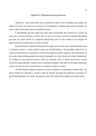 37

                           Capítulo 4. Planejamento da professora


        Durante as aulas observamos que a professora sempre trouxe atividades para propor aos
alunos em classe, seja através de exercícios de caça-palavras, trabalhos para serem realizados em
casa, ou para serem apresentados no ambiente escolar.
       O planejamento da aula supõe que estas estão direcionadas para incentivar os alunos do
sexto ano à prática da leitura e escrita, uma vez que nessa turma encontrou-se grande dificuldade
por parte de muitos alunos em interpretar determinado texto ou dar sentido à um conjunto de
palavras de modo a determinar uma frase coerente.
       Os procedimentos adotados pela professora sugere que os alunos não estão problematizando
o conteúdo exposto, e numa tentativa quase que interdisciplinar e desesperadora, tenta levar os
alunos à interpretarem os enunciados e resolverem algumas questões simples e que já deveriam ser
por muito tempo problematizadas nas aulas de português nas séries iniciais do ensino fundamental.
A atividade de caça palavras torna-se assim um exemplo, onde os alunos procuravam a grafia
correta de cada proposição. Sendo assim, a professora preparou uma série de atividades diferentes,
como se um dos focos de sua aula fossem o incentivo a escrita e a leitura.
        Na EEB Getúlio Vargas, no período em que os estagiários se dispuseram à observação não
houve reunião do colegiado e, devido a falta de resposta por parte da professora em relação ao
questionário proposto via e-mail, não podemos fazer observação desse capítulo com outras fontes.
 