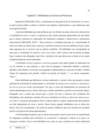 38

                        Capítulo 5. Habilidades de Ensino da Professora

       Segundo (CARVALHO, 2012), o profissional da educação há de ter habilidades de ensino,
as quais possam ajudar os alunos a construir seus próprios conhecimentos, e que relataremos aqui
com especial atenção.
       A primeira habilidade que todo professor que visa formar um aluno crítico deve desenvolver
é a habilidade de levar os alunos a argumentar, pois é pela exposição argumentativa de suas ideias
que os alunos constroem as explicações dos fenômenos estudados e desenvolvem o pensamento
operacional (CARVALHO, 2012)22. Dessa maneira, os estudantes precisam ter a oportunidade de
expor suas ideias na sala de aula, e para isso o professor necessita criar um ambiente em que o aluno
sinta segurança de se envolver com as práticas cientificas. Tal habilidade vem acompanhada de
outra que é a habilidade do professor ouvir seus alunos, onde é preciso não ter pressa de chegar
logo à resposta mais adequada, antes disso o professor tem que deixar que as ideias de um sejam
complementadas por outros educandos.
       A habilidade de fazer pequenas e precisas perguntas deve pedir sempre as explicações em
vez de construir as suas próprias, e nesse tipo de pergunta é importante também o professor
aprender a não adiantar o raciocínio com perguntar complementativas, como por exemplo, “Getúlio
Vargas foi responsável por presidir o Brasil no período do Estado...”, e os alunos respondem:
“Novo.”
       Outra habilidade que diferencia o ensino tradicional e o ensino crítico que propõe ao aluno
participar da construção do conhecimento é a habilidade do professor de considerar a importância
do erro no processo ensino aprendizagem. Ou seja, os erros são fundamentais nos processos de
ensino-aprendizagem, pois é através deles que os alunos aprendem a construir um raciocínio lógico,
dialogando com a cultura que trazem para a escola. Os erros e fracassos são reveladores das
dificuldades e dos obstáculos vencidos. Por isso a habilidade de utilizar as ideias dos alunos para a
sua síntese é essencial, não podemos fazer os alunos falarem e depois simplesmente desconsiderar
sua fala independente de erros e acertos. Dessa forma, quando trabalhamos com as ideias dos
alunos, levar em consideração o seu modo de pensar é definitivo para um construir um resultado
positivo no processo de ensino-aprendizagem.
       A transformação da palavra que os alunos trazem para a sala de aula, há de ser transformada
em linguagem científica pela habilidade de transformar a linguagem cotidiana dos alunos em
linguagem científica. Essa é uma habilidade nova, uma vez que o professor do ensino tradicional


22     IBIDEM. p.46.
 