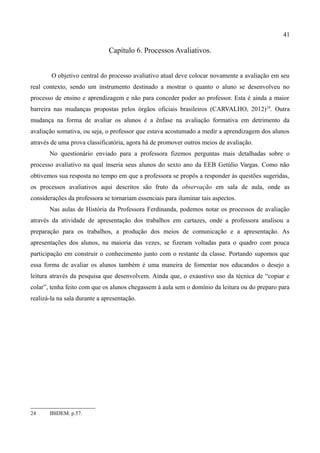 41

                               Capítulo 6. Processos Avaliativos.


        O objetivo central do processo avaliativo atual deve colocar novamente a avaliação em seu
real contexto, sendo um instrumento destinado a mostrar o quanto o aluno se desenvolveu no
processo de ensino e aprendizagem e não para conceder poder ao professor. Esta é ainda a maior
barreira nas mudanças propostas pelos órgãos oficiais brasileiros (CARVALHO, 2012) 24. Outra
mudança na forma de avaliar os alunos é a ênfase na avaliação formativa em detrimento da
avaliação somativa, ou seja, o professor que estava acostumado a medir a aprendizagem dos alunos
através de uma prova classificatória, agora há de promover outros meios de avaliação.
       No questionário enviado para a professora fizemos perguntas mais detalhadas sobre o
processo avaliativo na qual inseria seus alunos do sexto ano da EEB Getúlio Vargas. Como não
obtivemos sua resposta no tempo em que a professora se propôs a responder às questões sugeridas,
os processos avaliativos aqui descritos são fruto da observação em sala de aula, onde as
considerações da professora se tornariam essenciais para iluminar tais aspectos.
       Nas aulas de História da Professora Ferdinanda, podemos notar os processos de avaliação
através da atividade de apresentação dos trabalhos em cartazes, onde a professora analisou a
preparação para os trabalhos, a produção dos meios de comunicação e a apresentação. As
apresentações dos alunos, na maioria das vezes, se fizeram voltadas para o quadro com pouca
participação em construir o conhecimento junto com o restante da classe. Portando supomos que
essa forma de avaliar os alunos também é uma maneira de fomentar nos educandos o desejo a
leitura através da pesquisa que desenvolvem. Ainda que, o exaustivo uso da técnica de “copiar e
colar”, tenha feito com que os alunos chegassem à aula sem o domínio da leitura ou do preparo para
realizá-la na sala durante a apresentação.




24     IBIDEM. p.57.
 