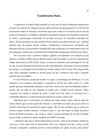 42

                                   Considerações finais.


     A experiência de Estágio Supervisionado I no sexto ano do ensino fundamental proporcionou
momentos de reflexão nos estagiários por ser aquele momento em que deixamos de ir à sala de aula
das primeiras etapas de formação e retornamos agora com o olhar de investigador, pessoa esta que
assiste aos fenômenos, se propondo a identificar a percepção existencial dos educandos no processo
de ensino e aprendizagem. Interessados em perceber um pouco da consciência individual dos
alunos, ficamos pensando em quais métodos utilizar durante nossa prática docente, que caminhos
percorrer para que aquelas mesmas crianças e adolescentes se desenvolvam criticamente, que
participem da aula e que demonstrem satisfação por estar construindo seu conhecimento através de
uma linguagem cotidiana que é constantemente transformada em linguagem científica pelos alunos.
     Por vezes parece que o caminho é simples e gradual e nos deparamos com situações em que
sabemos o caminho a trilhar mas não sabemos ainda o lugar de chegada. Assim foi a experiência do
estágio observatório na EEB Getúlio Vargas, os alunos se mostraram muito participativos em sala
de aula, mas não participam efetivamente da aula. Individualmente, eles traçam conversas paralelas
que chegam a se propagar feito brincadeira de criança, telefone sem-fio numa linha congestionada
onde várias linguagens tramitam ao mesmo tempo em que o professor tenta expor o conteúdo
proposto pelo livro didático.
     Ó céus! Pensamos, procurando lembrar no espaço a metodologia das bibliotecas. E aí nos
deparamos com o paradoxo teoria-prática, vivenciado na sala de aula, onda a teoria só é valida
quando aplicada a determinada realidade, ou seja, talvez nunca exista uma teoria aplicada à todas as
escolas, mas ela pode ser sim, adaptada de acordo com o modelo escolar proposto. Então,
começamos por analisar a estrutura da escola, o modo como seus alunos se relacionam com a
comunidade adjacente e a cultura escolar que poderiam levar para a sala de aula.
     Detectamos que a escola possui um ambiente de espaço restrito, quase nenhuma opção de
recreio coberto, que as salas de aula não oferecem a comodidade necessária para que os alunos se
mostrem interessados em permanecer naquele espaço. Mas há uma alternativa que os alunos por
iniciativa própria acabam aderindo: O Projeto Caeira 21, que está ligado ao Grupo Recreativo
Escola de Samba Consulado e que recebe os alunos, os quais participam de diversas atividades
desenvolvidas no interior do espaço concedido pela GRES Consulado.
     A alternativa para que os alunos permaneçam na escola é, antes de recomendar o número de
vezes que o aluno pode rodar em determinado ciclo, criar condições para que o aluno se sinta
motivado à frequentar o ambiente escolar e sentir satisfação com aquilo encontra nessa ocasião.
 