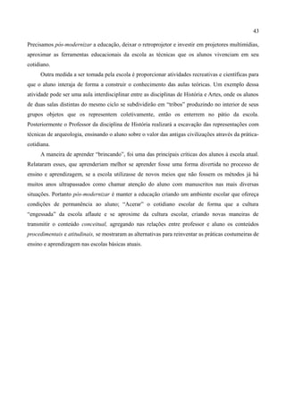 43

Precisamos pós-modernizar a educação, deixar o retroprojetor e investir em projetores multimídias,
aproximar as ferramentas educacionais da escola as técnicas que os alunos vivenciam em seu
cotidiano.
     Outra medida a ser tomada pela escola é proporcionar atividades recreativas e científicas para
que o aluno interaja de forma a construir o conhecimento das aulas teóricas. Um exemplo dessa
atividade pode ser uma aula interdisciplinar entre as disciplinas de História e Artes, onde os alunos
de duas salas distintas do mesmo ciclo se subdividirão em “tribos” produzindo no interior de seus
grupos objetos que os representem coletivamente, então os enterrem no pátio da escola.
Posteriormente o Professor da disciplina de História realizará a escavação das representações com
técnicas de arqueologia, ensinando o aluno sobre o valor das antigas civilizações através da prática-
cotidiana.
     A maneira de aprender “brincando”, foi uma das principais críticas dos alunos à escola atual.
Relataram esses, que aprenderiam melhor se aprender fosse uma forma divertida no processo de
ensino e aprendizagem, se a escola utilizasse de novos meios que não fossem os métodos já há
muitos anos ultrapassados como chamar atenção do aluno com manuscritos nas mais diversas
situações. Portanto pós-modernizar é manter a educação criando um ambiente escolar que ofereça
condições de permanência ao aluno; “Acerar” o cotidiano escolar de forma que a cultura
“engessada” da escola aflaute e se aproxime da cultura escolar, criando novas maneiras de
transmitir o conteúdo conceitual, agregando nas relações entre professor e aluno os conteúdos
procedimentais e atitudinais, se mostraram as alternativas para reinventar as práticas costumeiras de
ensino e aprendizagem nas escolas básicas atuais.
 