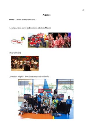 45

                                            Anexos
Anexo 1 – Fotos do Projeto Caeira 21



(Logotipo, visita Corpo de Bombeiros e Bateria Mirim)




(Bateria Mirim)




(Alunos do Projeto Caeira 21 em atividade folclórica)
 
