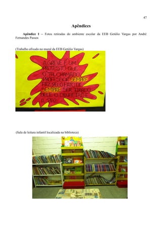 47

                                             Apêndices
     Apêndice 1 – Fotos retiradas do ambiente escolar da EEB Getúlio Vargas por André
Fernandes Passos


(Trabalho afixado no mural da EEB Getúlio Vargas)




(Sala de leitura infantil localizada na biblioteca)
 