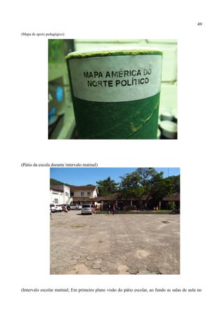 49

(Mapa de apoio pedagógico)




(Pátio da escola durante intervalo matinal)




(Intervalo escolar matinal; Em primeiro plano visão do pátio escolar, ao fundo as salas de aula no
 