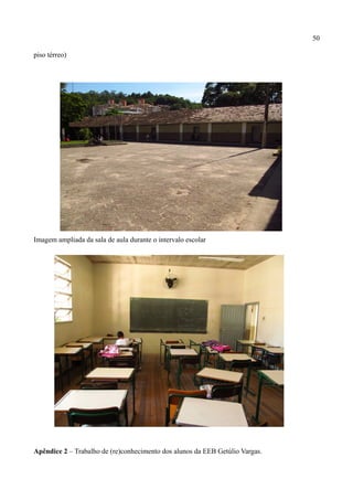 50

piso térreo)




Imagem ampliada da sala de aula durante o intervalo escolar




Apêndice 2 – Trabalho de (re)conhecimento dos alunos da EEB Getúlio Vargas.
 