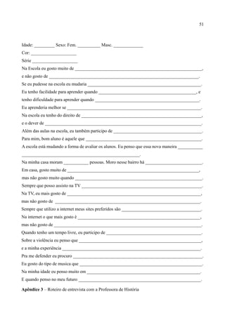 51



Idade: _________ Sexo: Fem. __________ Masc. _____________
Cor: ____________________
Série ____________________
Na Escola eu gosto muito de ________________________________________________________,
e não gosto de __________________________________________________________________.
Se eu pudesse na escola eu mudaria __________________________________________________.
Eu tenho facilidade para aprender quando ___________________________________________, e
tenho dificuldade para aprender quando ______________________________________________.
Eu aprenderia melhor se ___________________________________________________________.
Na escola eu tenho do direito de _____________________________________________________,
e o dever de _____________________________________________________________________.
Além das aulas na escola, eu também participo de _______________________________________.
Para mim, bom aluno é aquele que ___________________________________________________.
A escola está mudando a forma de avaliar os alunos. Eu penso que essa nova maneira ___________
____________________________________________________.
Na minha casa moram ___________ pessoas. Moro nesse bairro há _________________________.
Em casa, gosto muito de __________________________________________________________,
mas não gosto muito quando ________________________________________________________.
Sempre que posso assisto na TV _____________________________________________________.
Na TV, eu mais gosto de ___________________________________________________________,
mas não gosto de ________________________________________________________________.
Sempre que utilizo a internet meus sites preferidos são ___________________________________.
Na internet o que mais gosto é ______________________________________________________,
mas não gosto de _________________________________________________________________.
Quando tenho um tempo livre, eu participo de __________________________________________.
Sobre a violência eu penso que ______________________________________________________,
e a minha experiência _____________________________________________________________.
Pra me defender eu procuro _________________________________________________________.
Eu gosto do tipo de musica que ______________________________________________________.
Na minha idade eu penso muito em __________________________________________________.
E quando penso no meu futuro ______________________________________________________.

Apêndice 3 – Roteiro de entrevista com a Professora de História
 