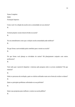 52



Nome Completo:
Idade:
Formação Superior:


Como você vê a relação da escola com a comunidade em seu entorno?
R:


Existem projetos sociais desenvolvidos na escola?
R:


No seu entendimento como que a relação escola-comunidade pode melhorar?
R:


De que forma a universidade pode contribuir para o ensino na escola?
R:


De que forma você planeja as atividades de ensino? Há planejamento conjunto com outros
professores?
R:


Você acha que é possível despertar o interesse pela pesquisa entre os jovens estudantes? De que
maneira?

R:

Sobre os processos de avaliação, quais os critérios utilizados nesta nova forma de avaliar os alunos?
R:

Quais os principais problemas enfrentados na sua profissão?

R:


Quais suas propostas para melhorar o ensino na escola pública?
R:
 
