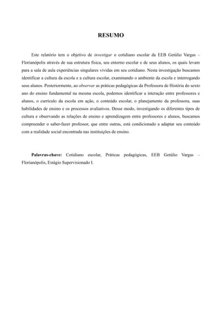 RESUMO


     Este relatório tem o objetivo de investigar o cotidiano escolar da EEB Getúlio Vargas –
Florianópolis através de sua estrutura física, seu entorno escolar e de seus alunos, os quais levam
para a sala de aula experiências singulares vividas em seu cotidiano. Nesta investigação buscamos
identificar a cultura da escola e a cultura escolar, examinando o ambiente da escola e interrogando
seus alunos. Posteriormente, ao observar as práticas pedagógicas da Professora de História do sexto
ano do ensino fundamental na mesma escola, podemos identificar a interação entre professores e
alunos, o currículo da escola em ação, o conteúdo escolar, o planejamento da professora, suas
habilidades de ensino e os processos avaliativos. Desse modo, investigando os diferentes tipos de
cultura e observando as relações de ensino e aprendizagem entre professores e alunos, buscamos
compreender o saber-fazer professor, que entre outras, está condicionado a adaptar seu conteúdo
com a realidade social encontrada nas instituições de ensino.




     Palavras-chave: Cotidiano escolar, Práticas pedagógicas, EEB Getúlio Vargas –
Florianópolis, Estágio Supervisionado I.
 