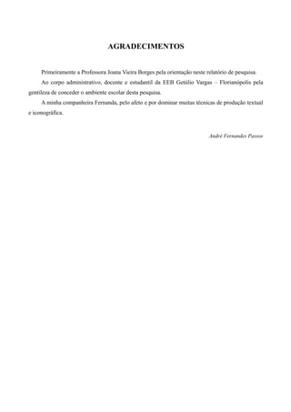 AGRADECIMENTOS


     Primeiramente a Professora Joana Vieira Borges pela orientação neste relatório de pesquisa.
     Ao corpo administrativo, docente e estudantil da EEB Getúlio Vargas – Florianópolis pela
gentileza de conceder o ambiente escolar desta pesquisa.
     A minha companheira Fernanda, pelo afeto e por dominar muitas técnicas de produção textual
e iconográfica.


                                                                           André Fernandes Passos
 