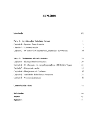 SUMÁRIO




Introdução                                                              09


Parte 1 – Investigando o Cotidiano Escolar                              11
Capítulo 1 – Estrutura física da escola                                 13
Capítulo 2 – O entorno escolar                                          17
Capítulo 3 – Os alunos/as: Características, interesses e expectativas   20


Parte 2 – Observando a Prática docente                                  29
Capítulo 1 – Interação Professor Aluno/a                                30
Capítulo 2 – Os educandos e o currículo em ação na EEB Getúlio Vargas   32
Capítulo 3 – O conteúdo escolar                                         35
Capítulo 4 – Planejamento da Professora                                 37
Capítulo 5 - Habilidades de Ensino da Professora                        38
Capítulo 6 - Processos avaliativos                                      41


Considerações Finais                                                    42


Referências                                                             44
Anexos                                                                  45
Apêndices                                                               47
 