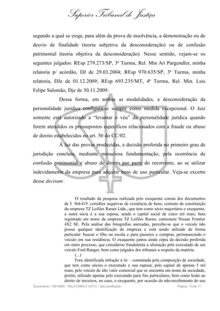 Superior Tribunal de Justiça
segundo a qual se exige, para além da prova de insolvência, a demonstração ou de
desvio de finalidade (teoria subjetiva da desconsideração) ou de confusão
patrimonial (teoria objetiva da desconsideração). Nesse sentido, vejam-se os
seguintes julgados: REsp 279.273/SP, 3ª Turma, Rel. Min Ari Pargendler, minha
relatoria p/ acórdão, DJ de 29.03.2004; REsp 970.635/SP, 3ª Turma, minha
relatoria, DJe de 01.12.2009; REsp 693.235/MT, 4ª Turma, Rel. Min. Luis
Felipe Salomão, Dje de 30.11.2009.
                Dessa forma, em ambas as modalidades, a desconsideração da
personalidade jurídica configura-se sempre como medida excepcional. O Juiz
somente está autorizado a “levantar o véu” da personalidade jurídica quando
forem atendidos os pressupostos específicos relacionados com a fraude ou abuso
de direito estabelecidos no art. 50 do CC/02.
                À luz das provas produzidas, a decisão proferida no primeiro grau de
jurisdição concluiu, mediante minuciosa fundamentação, pela ocorrência de
confusão patrimonial e abuso de direito por parte do recorrente, ao se utilizar
indevidamente da empresa para adquirir bens de uso particular. Veja-se excerto
desse decisum :


                           O resultado da pesquisa realizada pelo exequente consta dos documentos
                    de f. 364-419: certidões negativas de existência de bens; contrato de constituição
                    da empresa TZ Leilões Rurais Ltda., que tem como sócio majoritário o exequente,
                    a outra sócia é a sua esposa, sendo o capital social de cinco mil reais; bem
                    registrado em nome da empresa TZ Leilões Rurais: camionete Nissan Frontier
                    4X2 SE. Pela análise das fotografias anexadas, percebe-se que o veículo não
                    possui qualquer identificação da empresa e está sendo utilizado de forma
                    particular: buscar o filho na escola e para passeios e compras, permanecendo o
                    veículo em sua residência. O exequente juntou ainda cópia da decisão proferida
                    em outro processo, que considerou fraudulenta a alienação pelo executado de um
                    veículo Ford Ranger, bem como julgados dos tribunais a respeito da matéria.
                           (...)
                           Fora identificada infração à lei – constatada pela composição de sociedade,
                    que tem como sócios o executado e sua esposa; pelo capital de apenas 5 mil
                    reais; pelo veículo de alto valor comercial que se encontra em nome da sociedade,
                    porém, utilizado apenas pelo executado para fins particulares, bem como lesão ao
                    direito de terceiros, no caso, o exequente, por ocasião do não-recebimento do seu
Documento: 10814695 - RELATÓRIO E VOTO - Site certificado                            Página 1 0 de 11
 