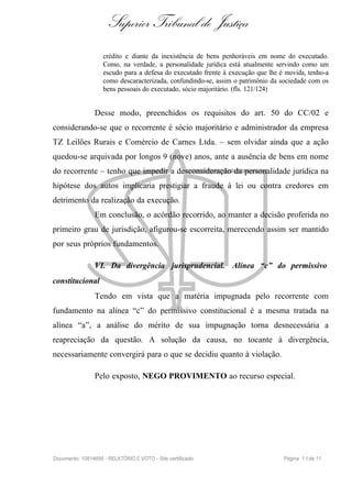 Superior Tribunal de Justiça
                    crédito e diante da inexistência de bens penhoráveis em nome do executado.
                    Como, na verdade, a personalidade jurídica está atualmente servindo como um
                    escudo para a defesa do executado frente à execução que lhe é movida, tenho-a
                    como descaracterizada, confundindo-se, assim o patrimônio da sociedade com os
                    bens pessoais do executado, sócio majoritário. (fls. 121/124)


                Desse modo, preenchidos os requisitos do art. 50 do CC/02 e
considerando-se que o recorrente é sócio majoritário e administrador da empresa
TZ Leilões Rurais e Comércio de Carnes Ltda. – sem olvidar ainda que a ação
quedou-se arquivada por longos 9 (nove) anos, ante a ausência de bens em nome
do recorrente – tenho que impedir a desconsideração da personalidade jurídica na
hipótese dos autos implicaria prestigiar a fraude à lei ou contra credores em
detrimento da realização da execução.
                Em conclusão, o acórdão recorrido, ao manter a decisão proferida no
primeiro grau de jurisdição, afigurou-se escorreita, merecendo assim ser mantido
por seus próprios fundamentos.

                VI. Da divergência jurisprudencial. Alínea “c” do permissivo
constitucional
                Tendo em vista que a matéria impugnada pelo recorrente com
fundamento na alínea “c” do permissivo constitucional é a mesma tratada na
alínea “a”, a análise do mérito de sua impugnação torna desnecessária a
reapreciação da questão. A solução da causa, no tocante à divergência,
necessariamente convergirá para o que se decidiu quanto à violação.

                Pelo exposto, NEGO PROVIMENTO ao recurso especial.




Documento: 10814695 - RELATÓRIO E VOTO - Site certificado                        Página 1 1 de 11
 