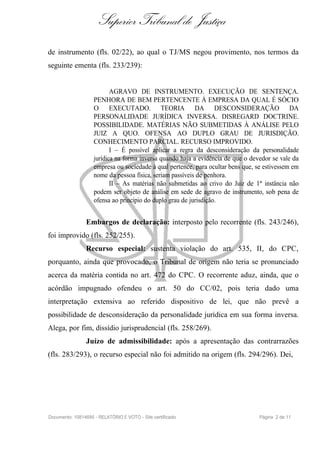 Superior Tribunal de Justiça
de instrumento (fls. 02/22), ao qual o TJ/MS negou provimento, nos termos da
seguinte ementa (fls. 233/239):


                           AGRAVO DE INSTRUMENTO. EXECUÇÃO DE SENTENÇA.
                    PENHORA DE BEM PERTENCENTE À EMPRESA DA QUAL É SÓCIO
                    O EXECUTADO. TEORIA DA DESCONSIDERAÇÃO DA
                    PERSONALIDADE JURÍDICA INVERSA. DISREGARD DOCTRINE.
                    POSSIBILIDADE. MATÉRIAS NÃO SUBMETIDAS À ANÁLISE PELO
                    JUIZ A QUO. OFENSA AO DUPLO GRAU DE JURISDIÇÃO.
                    CONHECIMENTO PARCIAL. RECURSO IMPROVIDO.
                           I – É possível aplicar a regra da desconsideração da personalidade
                    jurídica na forma inversa quando haja a evidência de que o devedor se vale da
                    empresa ou sociedade à qual pertence, para ocultar bens que, se estivessem em
                    nome da pessoa física, seriam passíveis de penhora.
                           II – As matérias não submetidas ao crivo do Juiz de 1ª instância não
                    podem ser objeto de análise em sede de agravo de instrumento, sob pena de
                    ofensa ao princípio do duplo grau de jurisdição.


                Embargos de declaração: interposto pelo recorrente (fls. 243/246),
foi improvido (fls. 252/255).
                Recurso especial: sustenta violação do art. 535, II, do CPC,
porquanto, ainda que provocado, o Tribunal de origem não teria se pronunciado
acerca da matéria contida no art. 472 do CPC. O recorrente aduz, ainda, que o
acórdão impugnado ofendeu o art. 50 do CC/02, pois teria dado uma
interpretação extensiva ao referido dispositivo de lei, que não prevê a
possibilidade de desconsideração da personalidade jurídica em sua forma inversa.
Alega, por fim, dissídio jurisprudencial (fls. 258/269).
                Juízo de admissibilidade: após a apresentação das contrarrazões
(fls. 283/293), o recurso especial não foi admitido na origem (fls. 294/296). Dei,




Documento: 10814695 - RELATÓRIO E VOTO - Site certificado                         Página 2 de 11
 