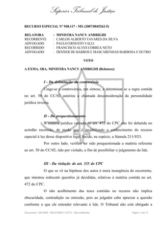 Superior Tribunal de Justiça
RECURSO ESPECIAL Nº 948.117 - MS (2007/0045262-5)

RELATORA                 :   MINISTRA NANCY ANDRIGHI
RECORRENTE               :   CARLOS ALBERTO TAVARES DA SILVA
ADVOGADO                 :   PAULO ERNESTO VALLI
RECORRIDO                :   FRANCISCO ALVES CORREA NETO
ADVOGADO                 :   DENNER DE BARROS E MASCARENHAS BARBOSA E OUTRO

                                                   VOTO

A EXMA. SRA. MINISTRA NANCY ANDRIGHI (Relatora):


                I - Da delimitação da controvérsia
                Cinge-se a controvérsia, em síntese, a determinar se a regra contida
no art. 50 do CC/02 autoriza a chamada desconsideração da personalidade
jurídica inversa.


                II - Do prequestionamento
                A matéria jurídica versada no art. 472 do CPC não foi debatida no
acórdão recorrido, de modo que é inviabilizado o conhecimento do recurso
especial à luz desse dispositivo legal. Incide, na espécie, a Súmula 211/STJ.
                Por outro lado, verifico ter sido prequestionada a matéria referente
ao art. 50 do CC/02, tido por violado, a fim de possibilitar o julgamento da lide.


                III - Da violação do art. 535 do CPC
                O que se vê na hipótese dos autos é mera insurgência do recorrente,
que intentou rediscutir questões já decididas, relativas à matéria contida no art.
472 do CPC.
                O não acolhimento das teses contidas no recurso não implica
obscuridade, contradição ou omissão, pois ao julgador cabe apreciar a questão
conforme o que ele entender relevante à lide. O Tribunal não está obrigado a

Documento: 10814695 - RELATÓRIO E VOTO - Site certificado              Página 4 de 11
 