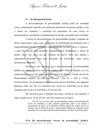 Superior Tribunal de Justiça

                IV – Da disregard doctrine
                A desconsideração da personalidade jurídica pode ser entendida
como o afastamento episódico da autonomia patrimonial da pessoa jurídica, com
o intuito de, mediante a constrição do patrimônio de seus sócios ou
administradores, possibilitar o adimplemento de dívidas assumidas pela sociedade.
                A teoria da desconsideração da personalidade jurídica, originária do
direito anglo-saxão, surgiu como uma forma de flexibilização da distinção entre a
responsabilidade do ente societário e seus integrantes (societas distat a singulus),
a qual tem servido para acobertar comportamentos fraudulentos e abuso de
direito, como nos casos em que credores de boa-fé vêem seus direitos e
expectativas frustrados por uma sociedade em bancarrota, cujos sócios
permanecem abastados.
                Destaca-se, por oportuno, que a desconsideração da personalidade
jurídica foi trazida ao nosso país pelo saudoso Prof. Rubens Requião, em seu
estudo pioneiro acerca do tema, intitulado “Abuso de Direito e Fraude através da
Personalidade Jurídica” (Revista dos Tribunais , Ano 58, v. 410, p. 12/24).
Posteriormente, foi incorporada no ordenamento positivo brasileiro, nos seguintes
diplomas: CDC (art. 28), Lei Antitruste (art. 18 da Lei. 8.884/94), Lei do Meio
Ambiente (art. 4ª da Lei 8.078/90) e CC/02 (art 50).
                De relevância para a hipótese dos autos, mostra-se, em especial, a
regra contida no art. 50 do CC/02, cujo teor transcreve-se abaixo:
                          Art. 50. Em caso de abuso da personalidade jurídica, caracterizado pelo
                    desvio de finalidade, ou pela confusão patrimonial, pode o juiz decidir, a
                    requerimento da parte, ou do Ministério Público quando lhe couber intervir no
                    processo, que os efeitos de certas e determinadas relações de obrigações sejam
                    estendidos aos bens particulares dos administradores ou sócios da pessoa jurídica.




                IV.a) Da desconsideração                    inversa da personalidade       jurídica.
Documento: 10814695 - RELATÓRIO E VOTO - Site certificado                             Página 6 de 11
 