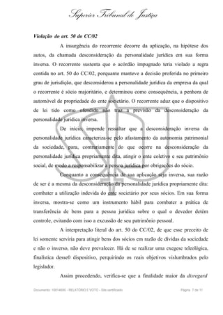 Superior Tribunal de Justiça
Violação do art. 50 do CC/02
                A insurgência do recorrente decorre da aplicação, na hipótese dos
autos, da chamada desconsideração da personalidade jurídica em sua forma
inversa. O recorrente sustenta que o acórdão impugnado teria violado a regra
contida no art. 50 do CC/02, porquanto manteve a decisão proferida no primeiro
grau de jurisdição, que desconsiderou a personalidade jurídica da empresa da qual
o recorrente é sócio majoritário, e determinou como consequência, a penhora de
automóvel de propriedade do ente societário. O recorrente aduz que o dispositivo
de lei tido como ofendido não traz a previsão da desconsideração da
personalidade jurídica inversa.
                De início, impende ressaltar que a desconsideração inversa da
personalidade jurídica caracteriza-se pelo afastamento da autonomia patrimonial
da sociedade, para, contrariamente do que ocorre na desconsideração da
personalidade jurídica propriamente dita, atingir o ente coletivo e seu patrimônio
social, de modo a responsabilizar a pessoa jurídica por obrigações do sócio.
                Conquanto a consequência de sua aplicação seja inversa, sua razão
de ser é a mesma da desconsideração da personalidade jurídica propriamente dita:
combater a utilização indevida do ente societário por seus sócios. Em sua forma
inversa, mostra-se como um instrumento hábil para combater a prática de
transferência de bens para a pessoa jurídica sobre o qual o devedor detém
controle, evitando com isso a excussão de seu patrimônio pessoal.
                A interpretação literal do art. 50 do CC/02, de que esse preceito de
lei somente serviria para atingir bens dos sócios em razão de dívidas da sociedade
e não o inverso, não deve prevalecer. Há de se realizar uma exegese teleológica,
finalística desse0 dispositivo, perquirindo os reais objetivos vislumbrados pelo
legislador.
                Assim procedendo, verifica-se que a finalidade maior da disregard

Documento: 10814695 - RELATÓRIO E VOTO - Site certificado              Página 7 de 11
 