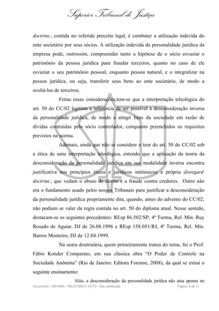 Superior Tribunal de Justiça
doctrine , contida no referido preceito legal, é combater a utilização indevida do
ente societário por seus sócios. A utilização indevida da personalidade jurídica da
empresa pode, outrossim, compreender tanto a hipótese de o sócio esvaziar o
patrimônio da pessoa jurídica para fraudar terceiros, quanto no caso de ele
esvaziar o seu patrimônio pessoal, enquanto pessoa natural, e o integralizar na
pessoa jurídica, ou seja, transferir seus bens ao ente societário, de modo a
ocultá-los de terceiros.
                Feitas essas considerações,tem-se que a interpretação teleológica do
art. 50 do CC/02 legitima a inferência de ser possível a desconsideração inversa
da personalidade jurídica, de modo a atingir bens da sociedade em razão de
dívidas contraídas pelo sócio controlador, conquanto preenchidos os requisitos
previstos na norma.
                Ademais, ainda que não se considere o teor do art. 50 do CC/02 sob
a ótica de uma interpretação teleológica, entendo que a aplicação da teoria da
desconsideração da personalidade jurídica em sua modalidade inversa encontra
justificativa nos princípios éticos e jurídicos intrínsecos a própria disregard
doctrine , que vedam o abuso de direito e a fraude contra credores. Outro não
era o fundamento usado pelos nossos Tribunais para justificar a desconsideração
da personalidade jurídica propriamente dita, quando, antes do advento do CC/02,
não podiam se valer da regra contida no art. 50 do diploma atual. Nesse sentido,
destacam-se os seguintes precedentes: REsp 86.502/SP, 4ª Turma, Rel. Min. Ruy
Rosado de Aguiar, DJ de 26.08.1996 e REsp 158.051/RJ, 4ª Turma, Rel. Min.
Barros Monteiro, DJ de 12.04.1999.
                Na seara doutrinária, quem primeiramente tratou do tema, foi o Prof.
Fábio Konder Comparato, em sua clássica obra “O Poder de Controle na
Sociedade Anônima” (Rio de Janeiro: Editora Forense, 2008), da qual se extrai o
seguinte ensinamento:
                           Aliás, a desconsideração da personalidade jurídica não atua apenas no
Documento: 10814695 - RELATÓRIO E VOTO - Site certificado                        Página 8 de 11
 