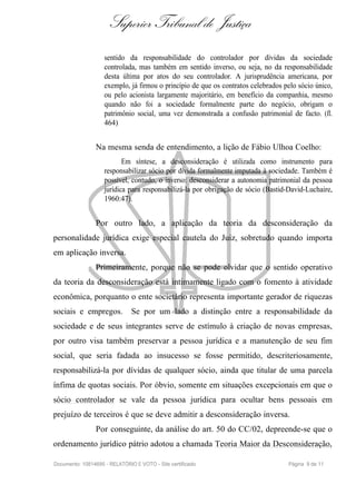 Superior Tribunal de Justiça
                    sentido da responsabilidade do controlador por dívidas da sociedade
                    controlada, mas também em sentido inverso, ou seja, no da responsabilidade
                    desta última por atos do seu controlador. A jurisprudência americana, por
                    exemplo, já firmou o princípio de que os contratos celebrados pelo sócio único,
                    ou pelo acionista largamente majoritário, em benefício da companhia, mesmo
                    quando não foi a sociedade formalmente parte do negócio, obrigam o
                    patrimônio social, uma vez demonstrada a confusão patrimonial de facto. (fl.
                    464)


                Na mesma senda de entendimento, a lição de Fábio Ulhoa Coelho:
                           Em síntese, a desconsideração é utilizada como instrumento para
                    responsabilizar sócio por dívida formalmente imputada à sociedade. Também é
                    possível, contudo, o inverso: desconsiderar a autonomia patrimonial da pessoa
                    jurídica para responsabilizá-la por obrigação de sócio (Bastid-David-Luchaire,
                    1960:47).


                Por outro lado, a aplicação da teoria da desconsideração da
personalidade jurídica exige especial cautela do Juiz, sobretudo quando importa
em aplicação inversa.
                Primeiramente, porque não se pode olvidar que o sentido operativo
da teoria da desconsideração está intimamente ligado com o fomento à atividade
econômica, porquanto o ente societário representa importante gerador de riquezas
sociais e empregos.            Se por um lado a distinção entre a responsabilidade da
sociedade e de seus integrantes serve de estímulo à criação de novas empresas,
por outro visa também preservar a pessoa jurídica e a manutenção de seu fim
social, que seria fadada ao insucesso se fosse permitido, descriteriosamente,
responsabilizá-la por dívidas de qualquer sócio, ainda que titular de uma parcela
ínfima de quotas sociais. Por óbvio, somente em situações excepcionais em que o
sócio controlador se vale da pessoa jurídica para ocultar bens pessoais em
prejuízo de terceiros é que se deve admitir a desconsideração inversa.
                Por conseguinte, da análise do art. 50 do CC/02, depreende-se que o
ordenamento jurídico pátrio adotou a chamada Teoria Maior da Desconsideração,

Documento: 10814695 - RELATÓRIO E VOTO - Site certificado                          Página 9 de 11
 