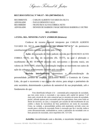 Superior Tribunal de Justiça
RECURSO ESPECIAL Nº 948.117 - MS (2007/0045262-5)

RECORRENTE               :   CARLOS ALBERTO TAVARES DA SILVA
ADVOGADO                 :   PAULO ERNESTO VALLI
RECORRIDO                :   FRANCISCO ALVES CORREA NETO
ADVOGADO                 :   DENNER DE BARROS E MASCARENHAS BARBOSA E OUTRO

                                              RELATÓRIO

A EXMA. SRA. MINISTRA NANCY ANDRIGHI (Relatora):

                Cuida-se de recurso especial interposto por CARLOS ALBERTO
TAVARES DA SILVA com fundamento nas alíneas “a” e “c” do permissivo
constitucional, contra acórdão proferido pelo TJ/MS.
                Ação: de execução de título judicial, movida por FRANCISCO ALVES
CORREA NETO, em face do recorrente (fls. 34/37), na qual é pleiteado o
recebimento de R$ 18.990,00 (dezoito mil, novecentos e noventa reais), em
valores de 30/03/1995, relativos à condenação imposta ao recorrente nos autos de
ação de cobrança anteriormente ajuizada pelo recorrido.
                Decisão         interlocutória:             determinou   a   desconsideração           da
personalidade jurídica da empresa TZ Leilões Rurais e Comércio de Carnes
Ltda., da qual o recorrente e sua esposa são sócios, para atingir o patrimônio do
ente societário, determinando a penhora de automóvel de sua propriedade, sob o
fundamento de que:
                           Fora identificada infração à lei – constatada pela composição de sociedade,
                    que tem como sócios o executado e sua esposa; pelo capital de apenas 5 mil
                    reais; pelo veículo de alto valor comercial que se encontra em nome da sociedade,
                    porém, utilizado apenas pelo executado para fins particulares, bem como lesão ao
                    direito de terceiros, no caso, o exequente, por ocasião do não-recebimento do seu
                    crédito e diante da inexistência de bens penhoráveis em nome do executado.
                    Como, na verdade, a personalidade jurídica está atualmente servindo como um
                    escudo para a defesa do executado frente à execução que lhe é movida, tenho-a
                    como descaracterizada, confundindo-se, assim o patrimônio da sociedade com os
                    bens pessoais do executado, sócio majoritário (fls. 121/124).


                Acórdão: inconformado com a decisão, o recorrente interpôs agravo
Documento: 10814695 - RELATÓRIO E VOTO - Site certificado                             Página 1 de 11
 