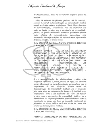 Superior Tribunal de Justiça
                           da Desconsideração, tanto na sua vertente subjetiva quanto na
                           objetiva .
                           - Salvo em situações excepcionais previstas em leis especiais,
                           somente é possível a desconsideração da personalidade jurídica
                           quando verificado o desvio de finalidade (Teoria Maior Subjetiva
                           da Desconsideração), caracterizado pelo ato intencional dos
                           sócios de fraudar terceiros com o uso abusivo da personalidade
                           jurídica, ou quando evidenciada a confusão patrimonial (Teoria
                           Maior Objetiva da Desconsideração), demonstrada pela
                           inexistência, no campo dos fatos, de separação entre o patrimônio
                           da pessoa jurídica e os de seus sócios.
                           (REsp 970.635/SP, Rel. Ministra NANCY ANDRIGHI, TERCEIRA
                           TURMA, DJe 01/12/2009);

                           RECURSO ESPECIAL - NEGATIVAÇÃO DE PRESTAÇÃO
                           JURISDICIONAL - NÃO OCORRÊNCIA - ALEGAÇÃO DE
                           VIOLAÇÃO DA COISA JULGADA - NÃO VERIFICAÇÃO -
                           MOTIVAÇÃO UTILIZADA NA SENTENÇA QUE TRANSITOU
                           EM JULGADO - NÃO INCIDÊNCIA DO EFEITO DA
                           IMUTABILIDADE        -     DESCONSIDERAÇÃO    DA
                           PERSONALIDADE       JURÍDICA    DA    EMPRESA   -
                           PREENCHIMENTO DOS REQUISITOS - VERIFICAÇÃO -
                           REVOLVIMENTO DA MATÉRIA FÁTICA-PROBATÓRIA -
                           IMPOSSIBILIDADE - RECURSO IMPROVIDO.
                           (...)
                           II - A responsabilização dos administradores e sócios pelas
                           obrigações imputáveis à pessoa jurídica, em regra, não encontra
                           amparo tão-somente na mera demonstração de insolvência para o
                           cumprimento     de suas obrigações (Teoria menor da
                           desconsideração da personalidade jurídica). Faz-se necessário
                           para tanto, ainda, ou a demonstração do desvio de finalidade (este
                           compreendido como o ato intencional dos sócios em fraudar
                           terceiros com o uso abusivo da personalidade jurídica), ou a
                           demonstração da confusão patrimonial (esta subentendida como a
                           inexistência, no campo dos fatos, de separação patrimonial do
                           patrimônio da pessoa jurídica ou de seus sócios, ou, ainda, dos
                           haveres de diversas pessoas jurídicas;
                           (REsp 1200850/SP, Rel. Ministro MASSAMI UYEDA, TERCEIRA
                           TURMA, DJe 22/11/2010);

                           FALÊNCIA. ARRECADAÇÃO DE BENS PARTICULARES DE
Documento: 10778772 - RELATÓRIO E VOTO - Site certificado                     Página 1 0 de 13
 