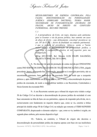 Superior Tribunal de Justiça
                           SÓCIOS-DIRETORES DE EMPRESA CONTROLADA PELA
                           FALIDA.   DESCONSIDERAÇÃO     DA  PERSONALIDADE
                           JURÍDICA (DISREGARD DOCTRINE). TEORIA MAIOR.
                           NECESSIDADE DE FUNDAMENTAÇÃO ANCORADA EM
                           FRAUDE,    ABUSO   DE   DIREITO  OU    CONFUSÃO
                           PATRIMONIAL. RECURSO PROVIDO.
                           (...)
                           2. A jurisprudência da Corte, em regra, dispensa ação autônoma
                           para se levantar o véu da pessoa jurídica, mas somente em casos
                           de abuso de direito - cujo delineamento conceitual encontra-se no
                           art. 187 do CC/02 -, desvio de finalidade ou confusão patrimonial,
                           é que se permite tal providência. Adota-se, assim, a "teoria
                           maior" acerca da desconsideração da personalidade jurídica, a
                           qual exige a configuração objetiva de tais requisitos para sua
                           configuração.
                           (REsp 693.235/MT, Rel. Ministro LUIS FELIPE SALOMÃO,
                           QUARTA TURMA, DJe 30/11/2009).

                    8.- No decorrer de ação de prestação de contas movida por ONDAFONE
contra INO SERVIÇOS ESPECIALIZADOS DE TELECOMUNICAÇÕES LTDA, julgada
procedente, houve, na segunda-fase, condenação, passando-se à execução provisória, não se
encontrando, entretanto, bens penhoráveis da executada INO, de modo que a exequente
pleiteou e, após indeferimento em 1º Grau, obteve, em 2º Grau, a desconsideração da pessoa
jurídica da executada, de modo a responsabilizar também a ora Recorrente, Controladora e
Sócia-Gerente da executada INO.

                    9.- A ora Recorrente sustenta que o tribunal de origem teria violado o artigo
50 do Código Civil ao decretar a desconsideração da pessoa jurídica da sociedade ré com
base unicamente na falta de bens em seu patrimônio, capazes de responder pela dívida, isto é,
exclusivamente com fundamento no requisito objetivo que, como se viu, constitui a ênfase
principal do aludido artigo 50 do Código Civil, na redação que remonta a FÁBIO KONDER
COMPARATO, desprezando o elemento subjetivo – que, como se viu, também é exigido, em
segundo plano embora, pelo mesmo dispositivo legal.

                    10.- Todavia, ao contrário, o Tribunal de origem não decretou a
desconsideração da personalidade jurídica da empresa apenas com base em sua insuficiência
Documento: 10778772 - RELATÓRIO E VOTO - Site certificado                        Página 1 1 de 13
 