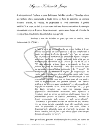 Superior Tribunal de Justiça
de ativo patrimonial. Conforme se extrai da leitura do Acórdão, entendeu o Tribunal de origem
que também estava caracterizada a fraude porque os bens do patrimônio da empresa
executada estavam, na verdade, na propriedade da sócia controladora e gerente
MOTOROLA, o que, de si só, já evidenciava a malícia de desenvolver atividade de monta por
intermédio de empresa de parcas forças patrimoniais – postas, essas forças, sob o biombo da
pessoa jurídica, no patrimônio da controladora sócia-gerente.

                    Releia-se o teor do Acórdão, na parte que trata da matéria, assim
fundamentado (fls. 638/641):


                           a) “que a teoria da desconsideração da pessoa jurídica é de ser
                           aplicada tão apenas em casos especiais e dês que comprovada a
                           fraude ou o abuso de direitos invocados” (...) “que, no caso em
                           foco os postulados normativos de apresentam hígidos e íntegros
                           autorizando realmente o quanto reclamado haja vista que as
                           movimentações processuais de fls. Citadas (fls. 69, 88, 93, 137 e
                           144) reiteradamente aclaram sobre a inexistência de bens ou
                           pecúnia por parte da adversária”, “não sendo localizados bens
                           que garantam responsabilidade patrimonial – fls. 171 deste)”; b)
                           desimportância da discussão a respeito de integralização do
                           capital social, “eis que aqui não se discute seu capital social e suas
                           alterações constitutivas (...) mas sim a desconsideração de sua
                           personalidade jurídica para que os integrantes de seu quadro
                           social de responsabilizem pelo quantum debeatur” em “tertúlia
                           jurídica já tão avoenga (quase um decênio)”; c) não se acolhendo
                           alegação que se funda “no art. 50 do novo Código Civil”, “já que
                           dito Texto normativo não trata com numerus clausus,
                           afigurando-se absolutamente inverossímel tenha objetivado o
                           Legislador atual tão apenas as hipóteses ali albergadas (abuso de
                           personalidade jurídica ou confusão patrimonial), inviáveis as
                           demais consagradas pela exegese e pela jurisprudência”,
                           “exatamente o que ocorre no caso em testilha em que, ausentes
                           bens da pessoa jurídica executada, esses são encontrados como
                           sendo de propriedade da pessoas de seus sócios, lídima a
                           desconsideração almejada, pena de frustração na emissão da
                           devido comando judicial final, o que não se afigura como escopo
                           da mais alta Justiça, por certo”.

                    Mais que suficiente, portanto, a fundamentação do Acórdão, no tocante ao

Documento: 10778772 - RELATÓRIO E VOTO - Site certificado                        Página 1 2 de 13
 