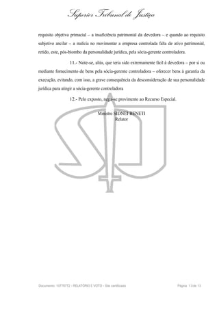 Superior Tribunal de Justiça
requisito objetivo primacial – a insuficiência patrimonial da devedora – e quando ao requisito
subjetivo ancilar – a malícia no movimentar a empresa controlada falta de ativo patrimonial,
retido, este, pós-biombo da personalidade jurídica, pela sócia-gerente controladora.

                    11.- Note-se, aliás, que teria sido extremamente fácil à devedora – por si ou
mediante fornecimento de bens pela sócia-gerente controladora – oferecer bens à garantia da
execução, evitando, com isso, a grave consequência da desconsideração de sua personalidade
jurídica para atingir a sócia-gerente controladora

                    12.- Pelo exposto, nega-se provimento ao Recurso Especial.

                                      Ministro SIDNEI BENETI
                                                Relator




Documento: 10778772 - RELATÓRIO E VOTO - Site certificado                        Página 1 3 de 13
 