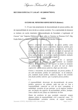 Superior Tribunal de Justiça
RECURSO ESPECIAL Nº 1.141.447 - SP (2009/0177039-5)


                                                 VOTO

                    O EXMO SR. MINISTRO SIDNEI BENETI (Relator):

                    5.- O caso trata propriamente de desconsideração de pessoa jurídica, não
de responsabilidade de sócio devido ao contrato societário. Tive a oportunidade de demarcar
os institutos em escrito doutrinário (“Desconsideração da Sociedade e Legitimação Ad
Causam ” (em “Aspectos Polêmicos e Atuais sobre os Terceiros no Processo Civil”, Org.
Fredie Didier Jr. e Teresa Arruda Alvim Wambier, ed. Revista dos Tribunais):


                           Pode-se conceituar desconsideração da pessoa jurídica como
                           instituto pelo qual se ignora a existência da pessoa jurídica para
                           responsabilizar seus integrantes pelas conseqüências de relações
                           jurídicas que a envolvam. É o contrário da noção de separação da
                           personalidade da pessoa jurídica da personalidade das pessoas
                           físicas que a integram, de modo que significa verdadeira anulação
                           do princípio secular “societas distat a singulis”.
                           Desconsiderar significa não conhecer, isto é, operação
                           lógico-psíquica de bloqueio de algo existente na realidade
                           objetiva, de modo a impedir que ingresse na mente no momento
                           do conhecimento – isolamento de parte do real no objeto
                           cognoscível, ou, em poucas palavras, fingir que não existe.
                           Curioso o mecanismo da desconsideração da pessoa jurídica. É
                           um sutil mecanismo jurídico de contra-ficção, ou de desficção,
                           pois, mediante ficção jurídica, nulifica-se, finge-se não existente
                           uma ficção jurídica anterior, que é a própria pessoa jurídica.
                           (...)
                           A responsabilidade decorrente da desconsideração da pessoa
                           jurídica, apresse-se em salientar, nada tem que ver com a
                           responsabilidade comercial ou civil do sócio, conseqüente à
                           modalidade societária de que participe, ou de negócios jurídicos
                           que, em função dos negócios da personalidade jurídica, pratique,
                           como a dada de aval, fiança ou conferência de bens.
                           Diante da existência de uma sociedade comercial, surgem
                           algumas ordens de responsabilidade civil e comercial, como: 1o )
                           Responsabilidade societária externa, de origem societária,
Documento: 10778772 - RELATÓRIO E VOTO - Site certificado                      Página 3 de 13
 