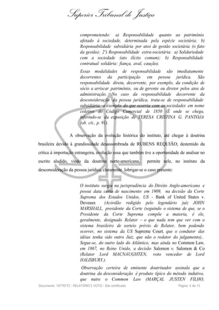 Superior Tribunal de Justiça
                           comprometendo: a) Responsabilidade quanto ao patrimônio
                           afetado à sociedade, determinada pela espécie societária; b)
                           Responsabilidade subsidiária por atos de gestão societária (o fato
                           da gestão); 2º) Responsabilidade extra-societária: a) Solidariedade
                           com a sociedade (ato ilícito comum); b) Responsabilidade
                           contratual solidária: fiança, aval, caução).
                           Essas modalidades de responsabilidade são imediatamente
                           decorrentes da participação em pessoa jurídica. São
                           responsabilidade direta, decorrente, por exemplo, da condição de
                           sócio a arriscar patrimônio, ou de gerente ou diretor pelos atos de
                           administração. No caso da responsabilidade decorrente da
                           desconsideração da pessoa jurídica, trata-se de responsabilidade
                           subsidiária, a exemplo do que ocorria com as sociedades em nome
                           coletivo do Código Comercial de 1850 (É onde se chega,
                           inferindo-se da exposição de TERESA CRISTINA G. PANTOJA
                           (ob. cit., p. 91).

                    A observação da evolução histórica do instituto, até chegar à doutrina
brasileira devido à grandiosidade desassombrada de RUBENS REQUIÃO, destemido da
crítica à importação estrangeira, evolução essa que também tive a oportunidade de analisar no
escrito aludido, vindo da doutrina norte-americana,            permite nele, no instituto da
desconsideração da pessoa jurídica, claramente lobrigar-se o caso presente:


                           O instituto surgiu na jurisprudência do Direito Anglo-americano e
                           possui data certa de nascimento em 1909, na decisão da Corte
                           Suprema dos Estados Unidos, US - Bank of United States v.
                           Deveaux       (Acórdão redigido pelo legendário juiz JOHN
                           MARSHALL, presidente da Corte (seguindo o sistema de que, se o
                           Presidente da Corte Suprema compõe a maioria, é ele,
                           geralmente, designado Relator – o que nada tem que ver com o
                           sistema brasileiro de sorteio prévio de Relator, bem podendo
                           ocorrer, no sistema da US Supreme Court, que o condutor das
                           idéias tenha sido outro Juiz, que não o redator do julgamento)..
                           Segue-se, do outro lado do Atlântico, mas ainda no Common Law,
                           em 1867, no Reino Unido, a decisão Salomon v. Salomon & Co
                           (Relator Lord MACNAUGHTEN, voto vencedor de Lord
                           HALISBURY.).
                           Observação certeira de eminente doutrinador assinala que a
                           doutrina da desconsideração é produto típico do método indutivo,
                           que nutre o Common Law (MARÇAL JUSTEN FILHO,
Documento: 10778772 - RELATÓRIO E VOTO - Site certificado                      Página 4 de 13
 