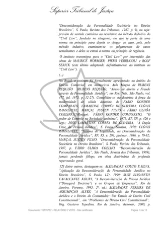 Superior Tribunal de Justiça
                           "Desconsideração da Personalidade Societária no Direito
                           Brasileiro”, S. Paulo, Revista dos Tribunais, 1987, p. 9), ou seja:
                           provém de sentido contrário ao resultante do método dedutivo do
                           “Civil Law”, fundado no silogismo, em que se parte de uma
                           norma ou princípio para depois se chegar ao caso, pois, pelo
                           método indutivo, examinam-se os julgamentos de casos
                           semelhantes e deles se extrai a norma ou princípio de regência.
                           O instituto transmigra para o “Civil Law” por intermédio das
                           obras de MAURICE WORMSER, PIERO VERRUCOLI e ROLF
                           SERICK (este último adaptando definitivamente ao instituto ao
                           “Civil Law”).
                           (...)
                           No Brasil, o instituto foi formalmente apresentado no âmbito do
                           Direito Comercial, em memorável Aula Magna de RUBENS
                           REQUIÃO (RUBENS REQUIÃO, “Abuso de direito e Fraude
                           através da Personalidade Jurídica”, em Rev. Trib., São Paulo, vol.
                           477, jul. 1975, p. 12-27). Consolidou-se na doutrina à força da
                           modernidade de sólida doutrina de FÁBIO KONDER
                           COMPARATO, LAMARTINE CORRÊA DE OLIVEIRA, CLÓVIS
                           RAMALHETE, MARÇAL JUSTEN FILHO e FÁBIO ULHÔA
                           COELHO [1](Rodapé: FÁBIO KONDER COMPARATO, “O
                           poder de Controle na Sociedade anônima”, 1976, RT, SP. p. 426 e
                           segs.; JOSÉ LAMARTINE CORRÊA DE OLIVEIRA, “A Dupla
                           Crise da Pessoa Jurídica”, S. Paulo, Saraiva, 1979; CLÓVIS
                           RAMALHETE, “Sistema de Legalidade, na Desconsideração da
                           Personalidade Jurídica”, RF, RJ, v. 293, jan/mar. 1986, p. 79-82;
                           MARÇAL JUSTEN FILHO, “Desconsideração da Personalidade
                           Societária no Direito Brasileiro”, S. Paulo, Revista dos Tribunais,
                           1987, p. FÁBIO ULHOA COELHO, “Desconsideração da
                           Personalidade Jurídica”, São Paulo, Revista dos Tribunais, 1989),
                           jamais perdendo fôlego, em obra doutrinária de profunda
                           repercussão geral.
                            [2] Entre outros, destaquem-se: ALEXANDRE COUTO E SILVA,
                           “Aplicação da Desconsideração da Personalidade Jurídica no
                           Direito Brasileiro”, S. Paulo, LTr, 1999; SUSY ELISABETH
                           CAVALCANTE KOURY, “A Desconsideração da Pessoa Jurídica
                           (“Disregard Doctrine”) e os Grupos de Empresas”, Rio de
                           Janeiro, Forense, 1995, 2a . ed.; ALEXANDRE FEREIRA DE
                           ASSUMPÇÃO ALVES, “A Desconsideração da Personalidade
                           Jurídica e o Direito do Consumidor: Um Estudo de Direito Civil
                           Constitucional”, em “Problemas de Direito Civil Constitucional”,
                           Org. Gustavo Tepedino, Rio de Janeiro, Renovar, 2000, p.
Documento: 10778772 - RELATÓRIO E VOTO - Site certificado                      Página 5 de 13
 